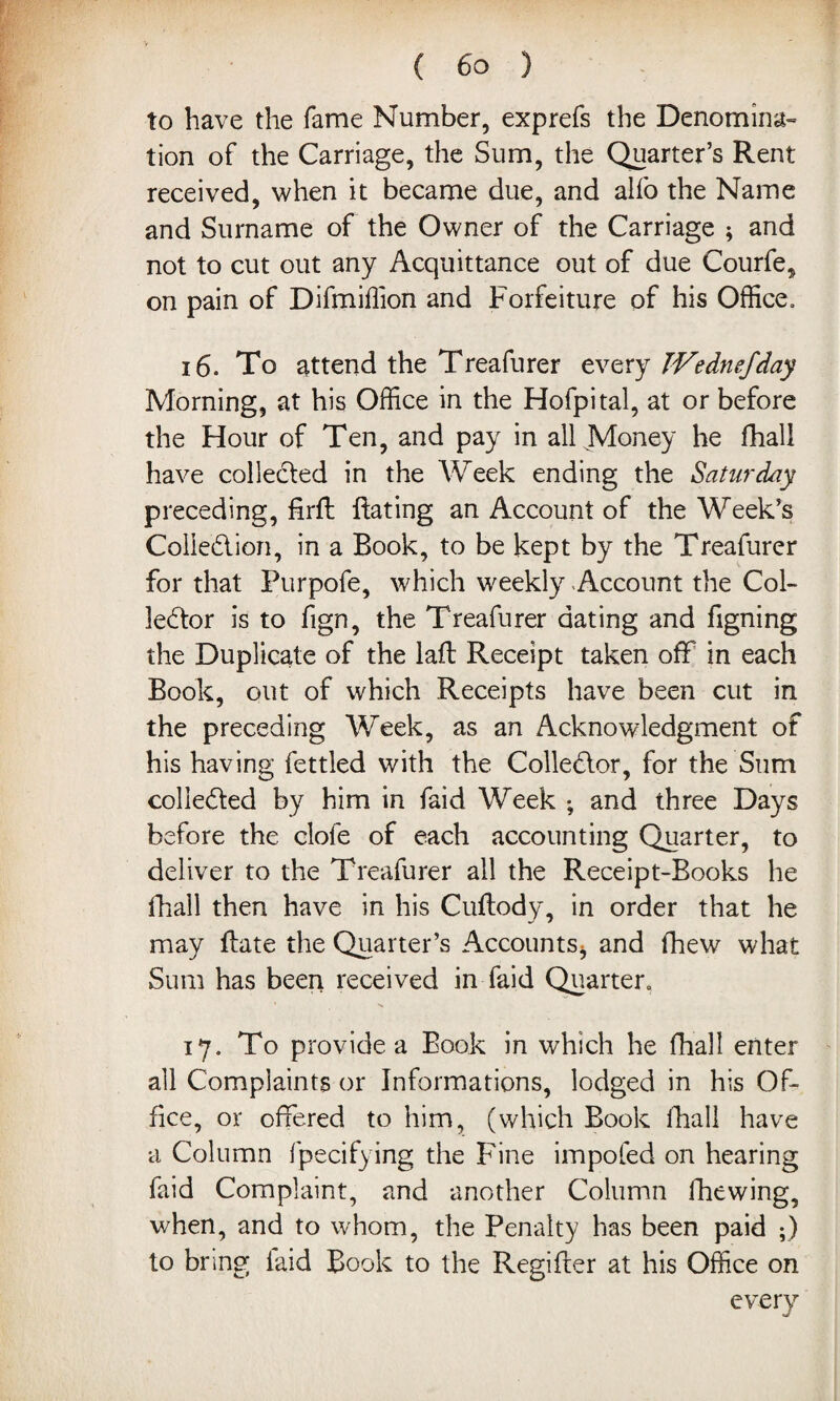 to have the fame Number, exprefs the Denomina¬ tion of the Carriage, the Sum, the Quarter’s Rent received, when it became due, and alfo the Name and Surname of the Owner of the Carriage ; and not to cut out any Acquittance out of due Courfe, on pain of Difmiffion and Forfeiture of his Office. 16. To attend the Treafurer every JVednefday Morning, at his Office in the Hofpital, at or before the Hour of Ten, and pay in all Money he fhall have collected in the Week ending the Saturday preceding, firfh Bating an Account of the Week’s Collection, in a Book, to be kept by the Treafurer for that Purpofe, which weekly Account the Col¬ lector is to fign, the Treafurer dating and figning the Duplicate of the laft Receipt taken off in each Book, out of which Receipts have been cut in the preceding Week, as an Acknowledgment of his having fettled with the Collector, for the Sum collected by him in faid Week ; and three Days before the dole of each accounting Quarter, to deliver to the Treafurer all the Receipt-Books he fhall then have in his Cuftody, in order that he may flate the Quarter’s Accounts* and fhew what Sum has been received in faid Quarter. 17. To provide a Book in which he fhall enter all Complaints or Informations, lodged in his Of¬ fice, or offered to him, (which Book fhall have a Column fpecifying the Fine impofed on hearing faid Complaint, and another Column fhewing, when, and to whom, the Penalty has been paid ;) to bring laid Book to the Regifter at his Office on every