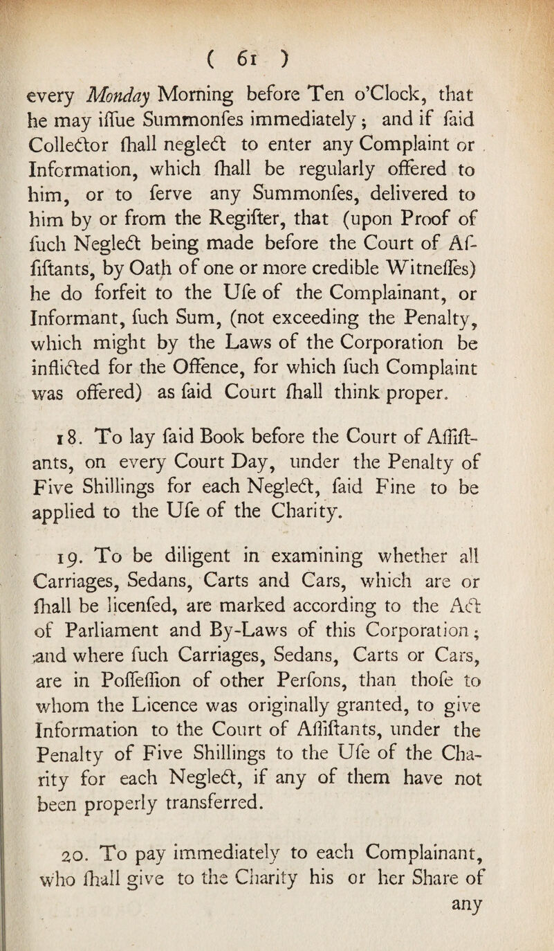 every Monday Morning before Ten o’Clock, that he may iffue Summonfes immediately ; and if faid Collector fhall negled to enter any Complaint or Information, which fhall be regularly offered to him, or to ferve any Summonfes, delivered to him by or from the Regiffer, that (upon Proof of fiich Negled being made before the Court of Af- fiftants, by Oath of one or more credible Witnefles) he do forfeit to the Ufe of the Complainant, or Informant, fuch Sum, (not exceeding the Penalty, which might by the Laws of the Corporation be inflided for the Offence, for which fuch Complaint was offered) as faid Court fhall think proper, 18. To lay faid Book before the Court of Aflift- ants, on every Court Day, under the Penalty of Five Shillings for each Negled, faid Fine to be applied to the Ufe of the Charity. 19. To be diligent in examining whether all Carriages, Sedans, Carts and Cars, which are or fhall be licenfed, are marked according to the Ad of Parliament and By-Laws of this Corporation; •and where fuch Carriages, Sedans, Carts or Cars, are in PolTeffion of other Perfons, than thofe to whom the Licence was originally granted, to give Information to the Court of Afliffants, under the Penalty of Five Shillings to the Ufe of the Cha¬ rity for each Negled, if any of them have not been properly transferred. 20. To pay immediately to each Complainant, who fhall give to the Charity his or her Share of any