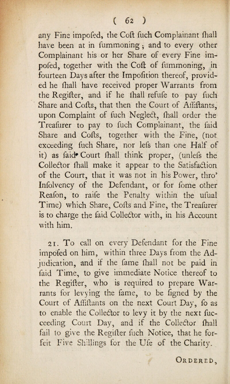 ( 6 2 ) •\ any Fine impofed, the Coft fuch Complainant fhall have been at in fummoning • and to every other Complainant his or her Share of every Fine im- pofed, together with the Coft: of fummoning, in fourteen Days after the Impofition thereof, provid¬ ed he fhall have received proper Warrants from the Regifter, and if he fhall refufe to pay fuch Share and Cofts, that then the Court of Aftiftants, upon Complaint of fuch Negled, fhall order the Treafurer to pay to fuch Complainant, the faid Share and Cofts, together with the Fine, (not exceeding fuch Share, nor lefs than one Half of it) as faid* Court fhall think proper, (unlefs the Colledor fhall make it appear to the Satisfadion of the Court, that it was not in his Power, thro’ Infolvency of the Defendant, or for fome other Reafon, to raife the Penalty within the ufual Time) which Share, Cofts and Fine, the Treafurer is to charge the faid Colledor with, in his Account with him. 2i. To call on every Defendant for the Fine impofed on him, within three Days from the Ad¬ judication, and if the fame fhall not be paid in faid Time, to give immediate Notice thereof to the Regifter, who is required to prepare War¬ rants for levying the fame, to be figned by the Court of Aftiftants on the next Court Day, fo as to enable the Colledor to levy it by the next fuc- ceeding Court Day, and if the Colledor fhall fail to give the Regifter fuch Notice, that he for¬ feit Five Shillings for the Ufe of the Charity. Ordered,