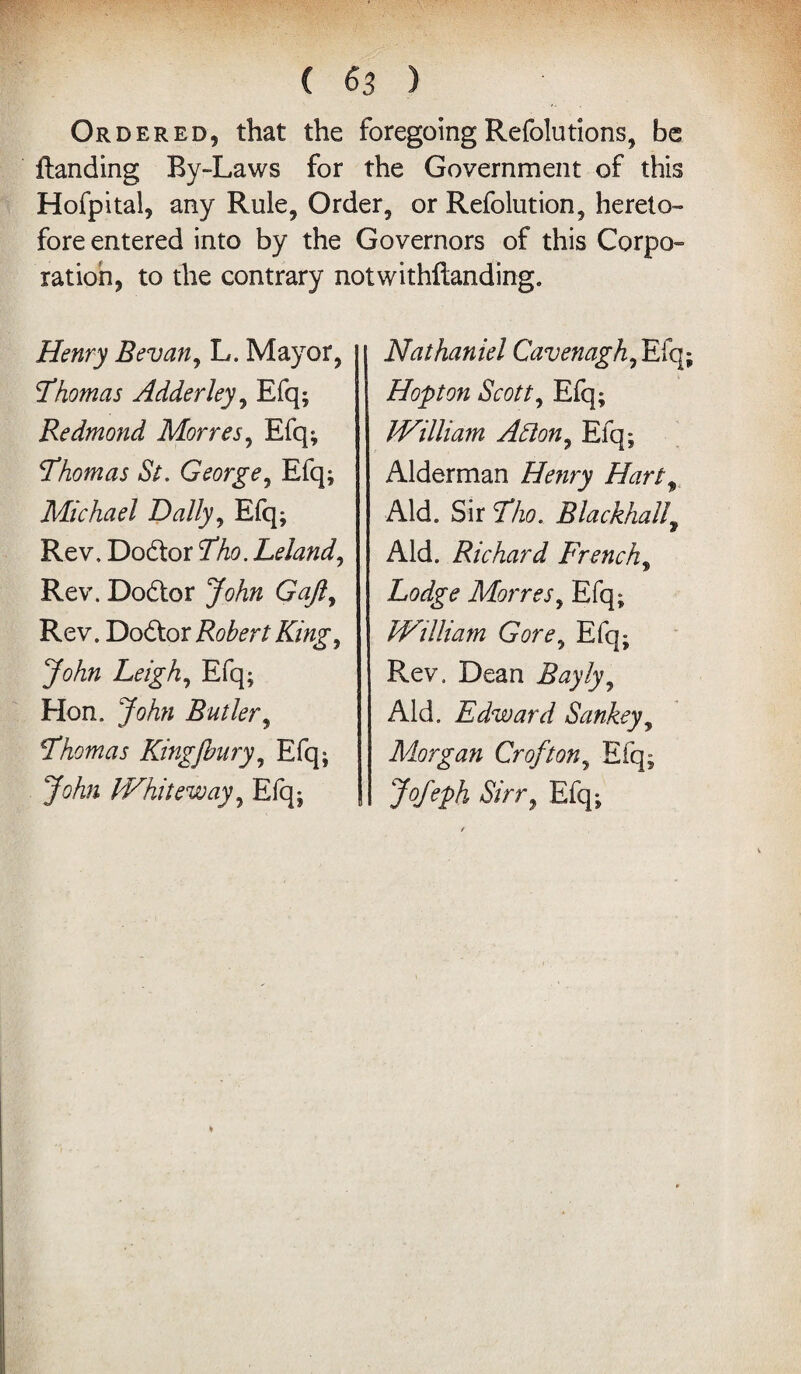 Ordered, that the foregoingRefolutions, be {landing By-Laws for the Government of this Hofpital, any Rule, Order, or Refolution, hereto¬ fore entered into by the Governors of this Corpo¬ ration, to the contrary notwithstanding. Henry Bevan, L. Mayor, Thomas Adderley, Efq; Redmond Morres, Efq; Thomas St. George, Efq; Michael Dally, Efq; Rev, Dodtor Tho.Leland, Rev. Dodtor John Gaft, Rev. Dodlor Robert King, Leigh, Efq; Hon. John Butler, Thomas Kingjbury, Efq; Whiteway, Efq; Nathaniel Cavenagh, Efq; Hopt on Scott, Efq; William A Sion, Efq; Alderman Zfewry Hartt Aid. Sir 3%?. Blackball, Aid. Richard French, Lodge Morres, Efq; William Gore, Efq; Rev. Dean Bayly, Aid. Edward Sankey, Morgan Croft on, Efq; >/<# Efq;