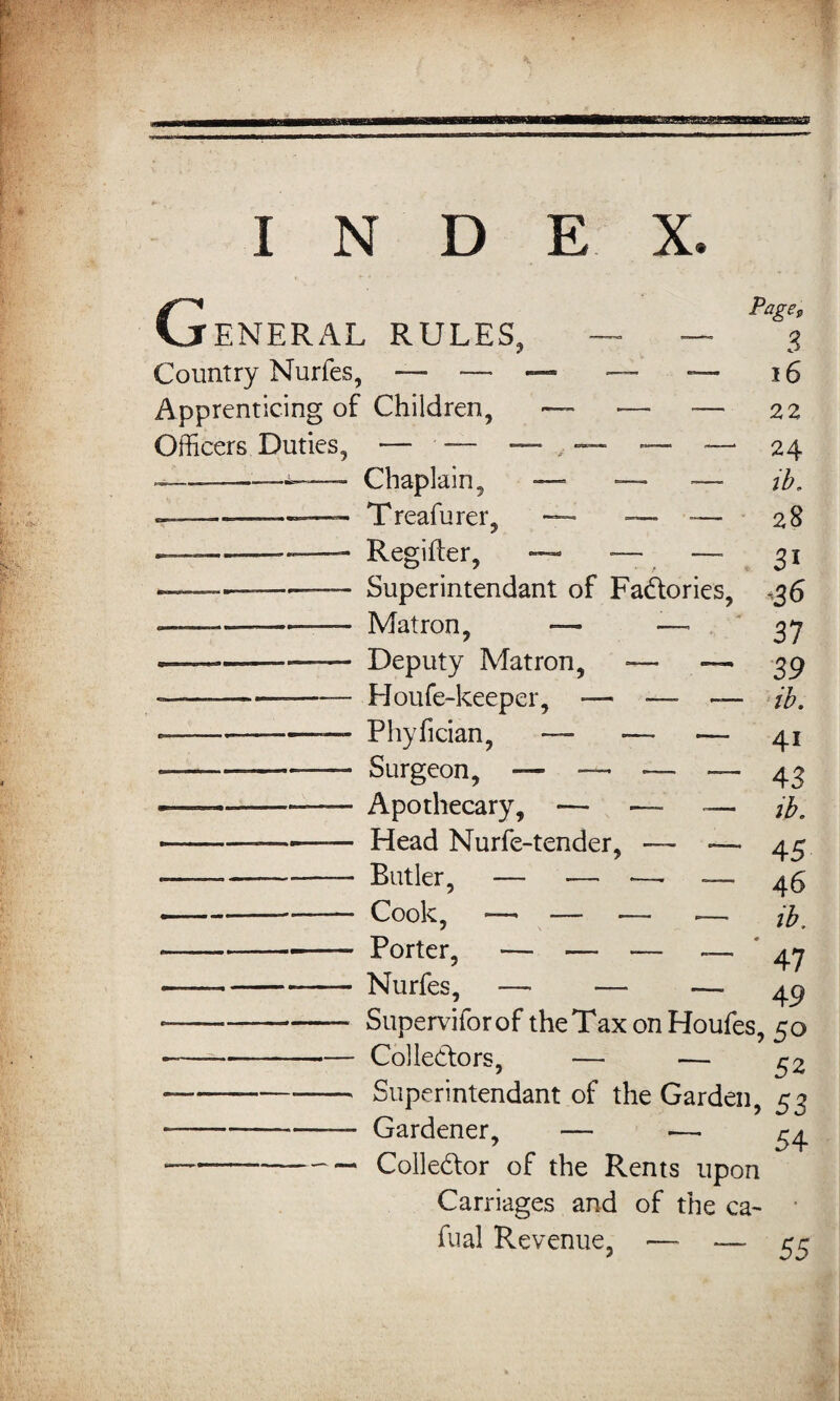 I N D E X. G ENERAL RULES, Country Nurfes, — — Apprenticing of Children, Officers Duties, — -— - —————— Chaplain, .— Treafurer, ■ Regifter, Page, 3 16 22 24 ib. 28 3i Superintendant of Factories, Matron, — -—• Deputy Matron, — — Houfe-keeper, — ■—■ — Phyfician, — — ~ Surgeon, — — _ — Apothecary, — ■— — Head Nurfe-tender, — — Butler, — — *— — Cook, — _ „ _ Porter, — — -— — Nurfes, — — — -36 37 39 ib. 4i 43 ib. 45 46 ib. 47 49 Superviforof theTax onHoufes, 50 Collectors. c o 52 uperintendant of the Garden, 53 Gardener. — 54 Colledor of the Rents upon Carriages and of the ca~ fual Revenue, — ~ 55