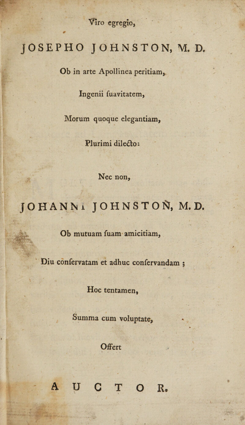 Viro egregio, j O S E P H O JOHNSTON, M. D. Ob in arte Apollinea peritiam,. Ingenii fuavitatem, Morum quoque elegantiam. Plurimi dile&o: Nec non. JOHANN i JOHNSTO^ M.D. ralpk-'** s** 'Sfcs Ob mutuam fuam amicitiam, Diu confervatam et adhuc confervandam ; Hoc tentamen, 9 Summa cum voluptate. Offert AUCTOR. ri ^