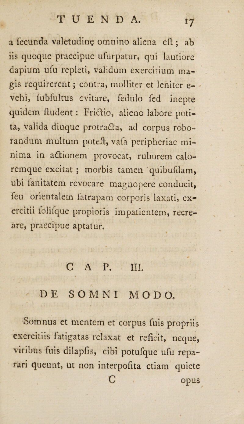 a fecunda valetudine omnino aliena eft ; ab iis quoque praecipue ufurpatur, qui lautiore dapium ufu repleti, validum exercitium ma¬ gis requirerent; contra, molliter et leniter e- vehi, fubfultus evitare, fedulo fed inepte quidem ftudent: Fridtio, alieno labore peti¬ ta, valida diuque protrada, ad corpus robo¬ randum multum potell, vafa peripheriae mi¬ nima in adtionem provocat, ruborem calo¬ remque excitat ; morbis tamen 'quibufdam, ubi ianitatem revocare magnopere conducit, feu orientalem latrapam corporis laxati, ex¬ ercitii folifque propioris impatientem, recre¬ are, praecipue aptatur. % * C A P. III. ' DE SOMNI MODO, Somnus et mentem et corpus fuis propriis exercitiis fatigatas relaxat et reficit, neque, viribus fuis dilapfis, cibi potufque ufu repa¬ rari queunt, ut non interpofita etiam quiete C < opus