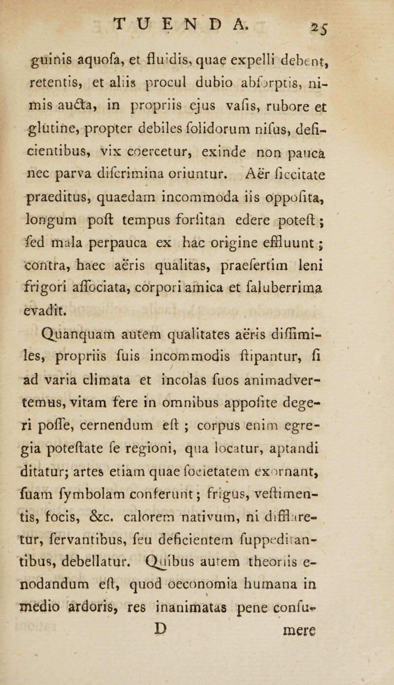 guinis aquofa, et flifdis, quae expelli debent, retentis, et aliis procul dubio abfbrptis, ni¬ mis auda, in propriis ejus vafis, rubore et glutine, propter debiles folidorum nifus, defi¬ cientibus, vix coercetur, exinde non pauca nec parva difcrimina oriuntur. Aer iiccitate praeditus, quaedam incommoda iis oppofita, longum pofl: tempus forfitan edere potefl; fed mala perpauca ex hac origine effluunt; contra, haec aeris qualitas, praefertim leni frigori affociata, corpori amica et faluberrima evadit. Quanquam autem qualitates aeris diffimi- les, propriis fuis incommodis ftipantur, fi ad varia climata et incolas fuos animadver¬ temus, vitam fere in omnibus appofite dege¬ ri poffe, cernendum eft ; corpus enim egre¬ gia poteftate fe regioni, qua locatur, aptandi ditatur; artes etiam quae focietatem exornant, * fuam fymbolam conferunt; frigus, veftimen- tis, focis, &c. calorem nativum, ni difflare¬ tur, fervantibus, feu deficientem fuppeditan- tibus, debellatur. Quibus autem theoriis e- nodandum efi, quod oeconomia humana in medio ardoris, res inanimatas pene confu^ D mere