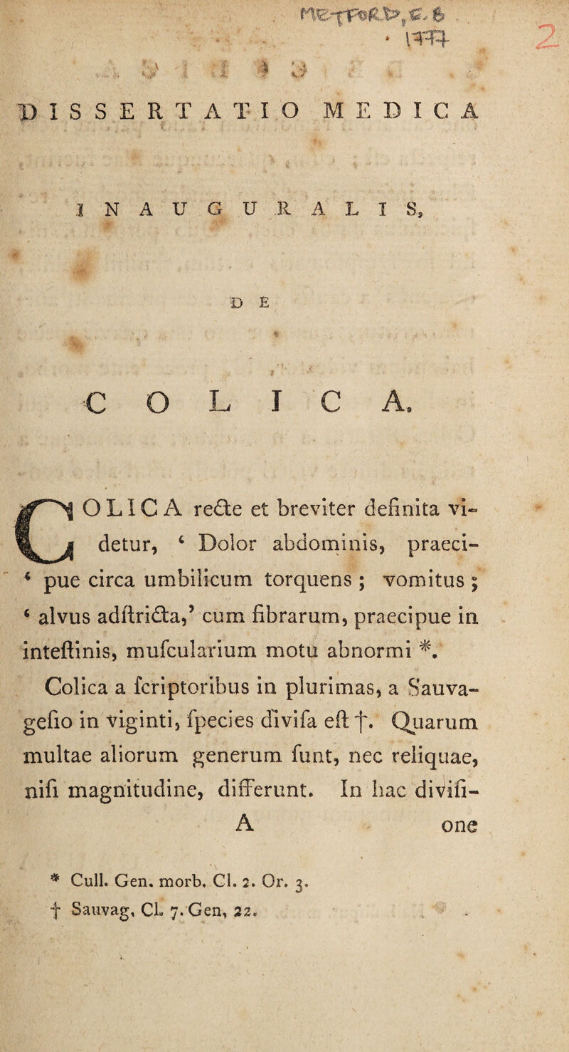 ■ ; . . > ■ . ■ , • » DISSERTATIO MEDICA ,1 N AUGURALI S, B E M, ' j ■ ■ J C O L I C A* CJ OLIC A redte et breviter definita vi- a detur, 4 Dolor abdominis, praeci- 4 pue circa umbilicum torquens ; vomitus ; 4 alvus adltriCta,5 cum fibrarum, praecipue in inteftinis, mufcularium motu abnormi *. Colica a fcriptoribus in plurimas, a Sauva- gefio in viginti, fpecies dlvifa eft f. Quarum multae aliorum generum funt, nec reliquae, nifi magnitudine, differunt. In hac divifi- A one # Culi. Gen. morb, Cl. 2. Or. 3. f Sauvag, Cl» 7. Gen, 22.