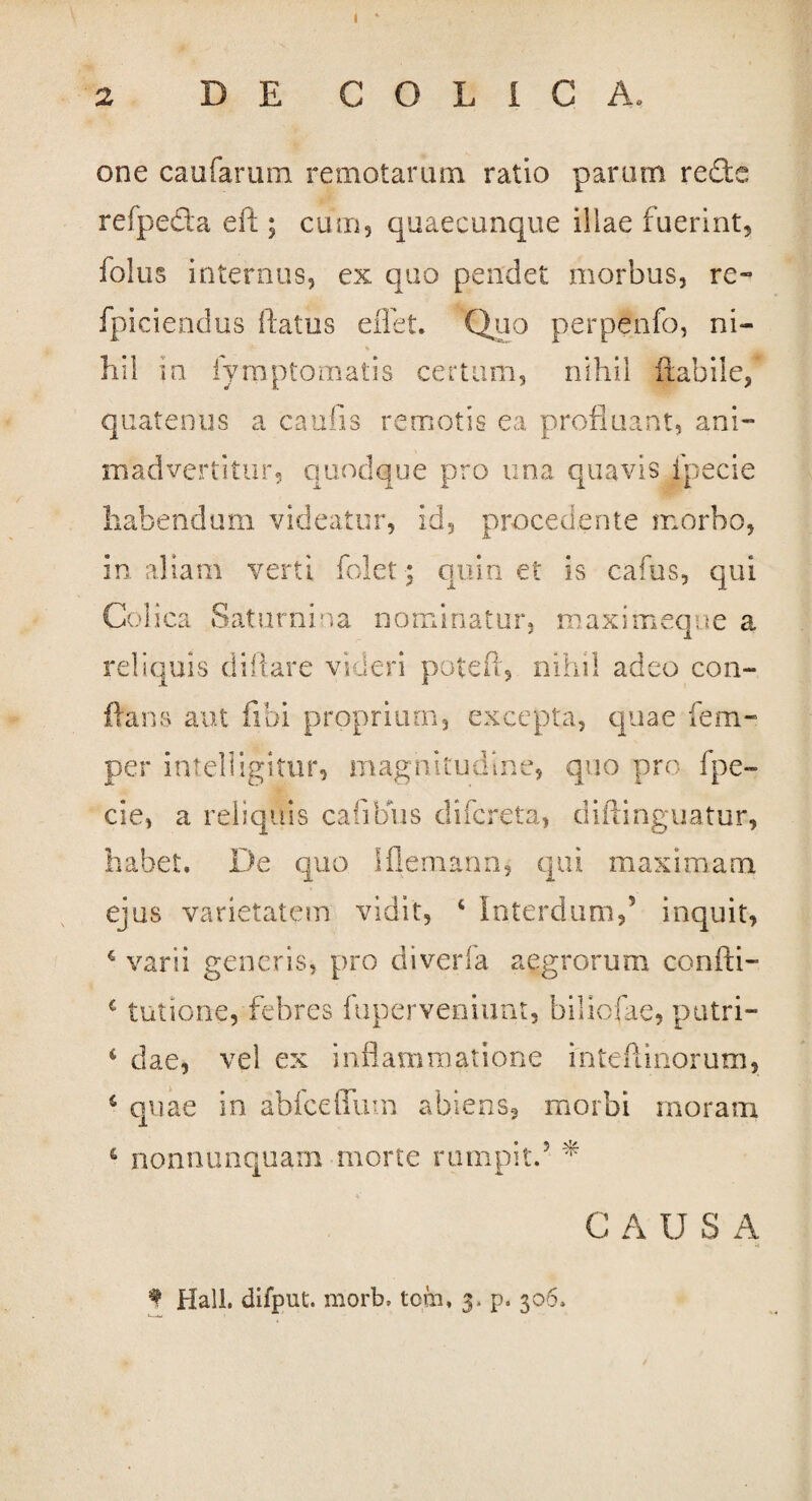 2 DE COLICA, one caufarum remotarum ratio parum redc refpefta eft; cum, quaecunque illae fuerint, folus internus, ex quo pendet morbus, re- fpiciendus flatus eflet. Quo perpenfo, ni- * hil in fyrnptomatis certum, nihil Habile, quatenus a caulis remotis ea profluant, ani¬ madvertitur, quodque pro una quavis fpecie habendum videatur, id, procedente morbo, in aliam verti folct: quin et is cafus, qui Colica Saturniua nominatur, maximeque a reliquis diftare videri potefl, nihil adeo con¬ flans aut libi proprium, excepta, quae fenu¬ per intelligitur, magnitudine, quo pro fpe¬ cie, a reliquis cafibus difcreta, diftinguatur, habet. De quo Iflemann, qui maximam ejus varietatem vidit, 4 Interdum,5 inquit, 4 varii generis, pro diverfa aegrorum confti- c tutione, febres ftiperveniunt, biliofae, putri- 4 dae, vel ex inflammatione inteftinorum, 4 quae in abiceflfum abiens, morbi moram 4 nonnunquam morte rumpit.5 * CAUSA * Hali, difput. morb, tcm, 3. p. 306.