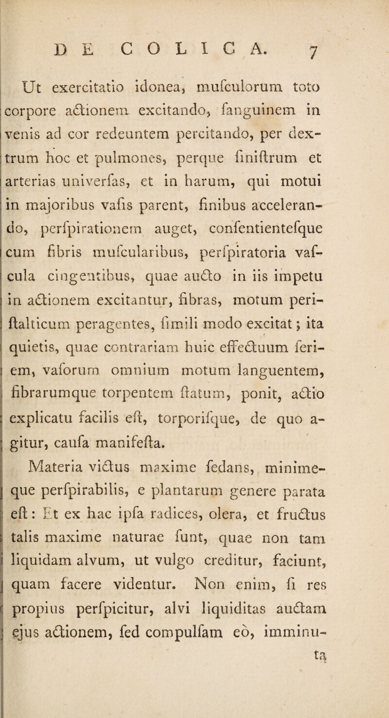 Ut exercitatio idonea, mluculorum toto corpore adionenx excitando, fanguinem in venis ad cor redeuntem percitando, per dex¬ trum hoc et pulmones, perque fmiftrum et i arterias uni ver fas, et in harum, qui motui : in majoribus vafis parent, finibus acceleran¬ do, perfpirationem auget, confentientefque cum fibris mufcularibus, perfpiratoria vaf- cula cingentibus, quae audio in iis impetu in actionem excitantur, fibras, motum peri- ftalticum peragentes, fimili modo excitat; ita f quietis, quae contrariam huic effectuum feri- 1 em, vaforum omnium motum languentem, fibrarumque torpentem flatum, ponit, adio explicatu facilis efi, torporifque, de quo a- gitur, caufa manifefta. Materia vidus maxime fedans, minime- j que perfpirabilis, e plantarum genere parata eft: Et ex hac ipfa radices, olera, et frudus ; talis maxime naturae funt, quae non tam j liquidam alvum, ut vulgo creditur, faciunt, J quam facere videatur. Non enim, fi res i propius perfpicitur, alvi liquiditas a udam ejus adionem, fed compulfam eo, imminu¬ ta