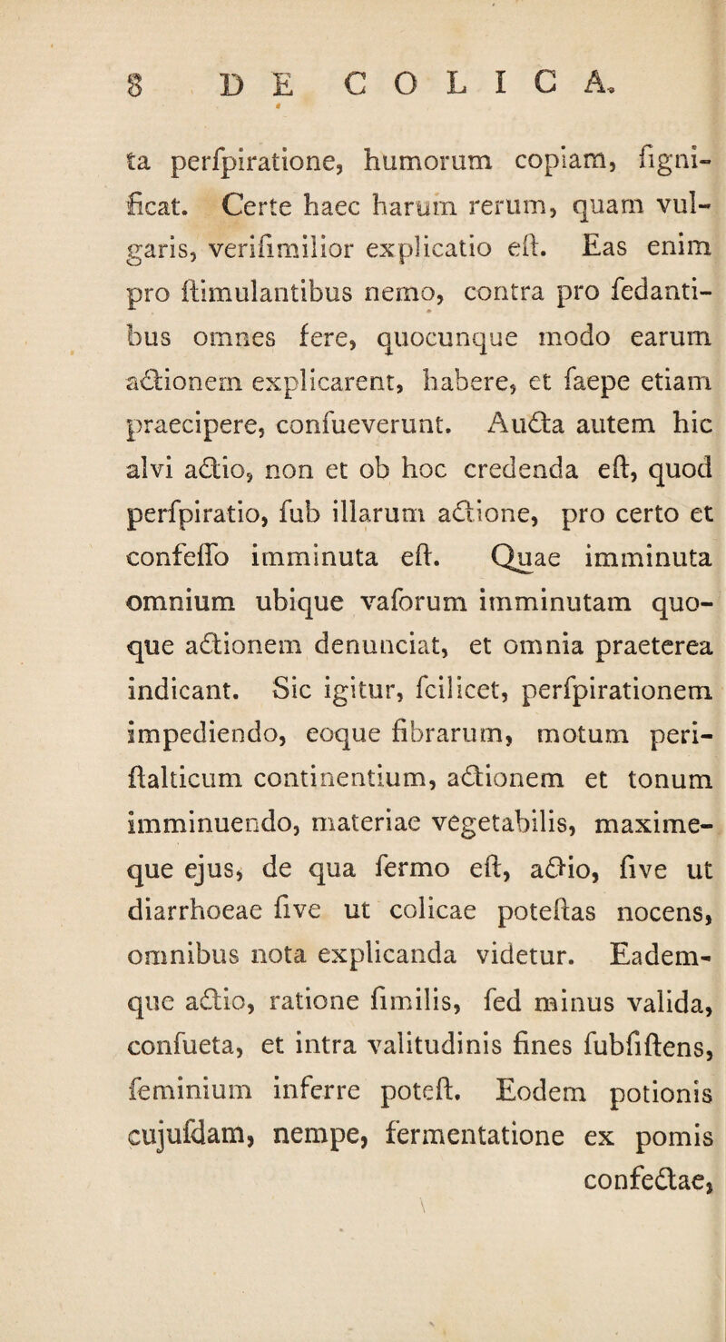 * ta perfpiratione, humorum copiam, figni- ficat. Certe haec harum rerum, quam vul¬ garis, verifimilior explicatio eft. Eas enim pro ftimulantibus nemo, contra pro fedanti- bus omnes fere, quocunque modo earum adionem explicarent, habere, et faepe etiam praecipere, confueverunt. Auda autem hic alvi addo, non et ob hoc credenda eft, quod perfpiratio, fub illarum adione, pro certo et confeffo imminuta eft. Quae imminuta omnium ubique vaforum imminutam quo¬ que adionem denunciat, et omnia praeterea indicant. Sic igitur, fcilicet, perfpirationem impediendo, eoque fibrarum, motum peri- ftalticum continentium, adionem et tonum imminuendo, materiae vegetabilis, maxime- que ejus, de qua fermo eft, adio, five ut diarrhoeae five ut colicae poteftas nocens, omnibus nota explicanda videtur. Eadem- que adio, ratione fimilis, fed minus valida, confueta, et intra valitudinis fines fubfiftens, feminium inferre poteft. Eodem potionis cujufdam, nempe, fermentatione ex pomis confedae,