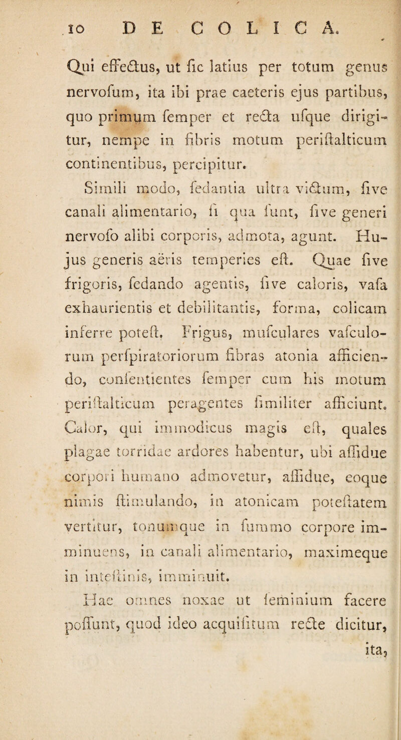 Qui effeftus, ut fic latius per totum genus nervofum, ita ibi prae caeteris ejus partibus, quo primum femper et redta ufque dirigi¬ tur, nempe in fibris motum periftalticum conti nen tibus, perci pitur. Simili modo, fedantia ultra vi dium, fi ve canali alimentario, fi qua fiunt, five generi nervofio alibi corporis, admota, agunt. Hu¬ jus generis aeris temperies eft. Quae five frigoris, fedando agentis, five caloris, vafia exhaurientis et debilitantis, forma, colicam inferre potefL Frigus, muficulares vaficulo- rum pedpiratoriorum fibras atonia afficien¬ do, conientientes fiemper cum his motum periftalticum peragentes ii militer afficiunt. Calor, qui immodicus magis eft, quales plagae torridae ardores habentur, ubi affidue corpori humano admovetur, affidue, eoque nimis ftimulancb, in atonicam poteftatem vertitur, tonum que in fiuramo corpore im¬ minuens, in canali alimentario, maximeque in inteliinis, imminuit. Hae omnes noxae ut leminium facere poffunt, quod ideo acquilitum recte dicitur, ita.