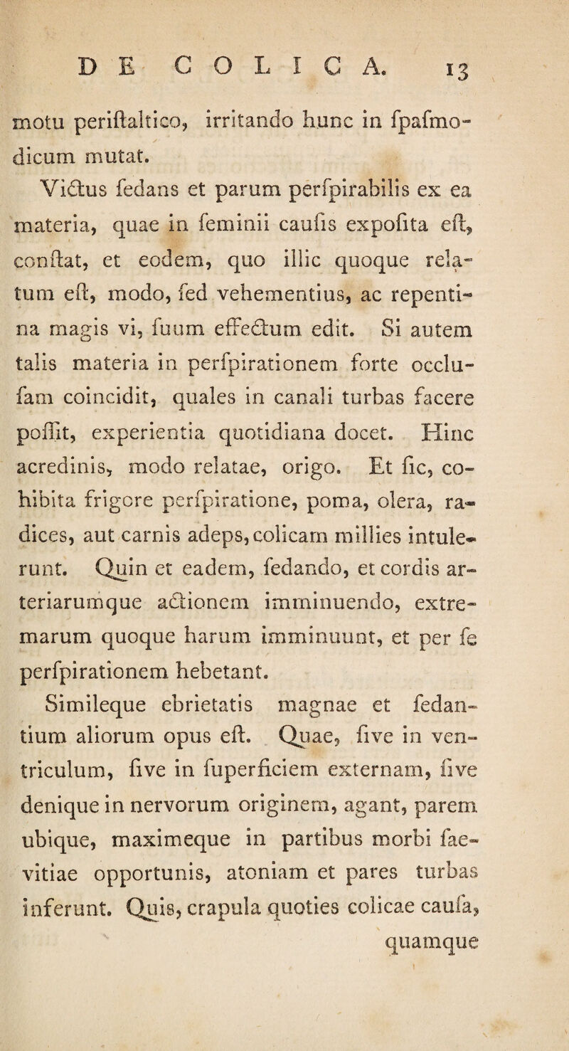 motu periftaltico, irritando hunc in fpafmo- dicum mutat. Vidus fedans et parum p e r fp i r ab ilis ex ea materia, quae in feminii caufis expofita eft, conflat, et eodem, quo illic quoque rela¬ tum eft, modo, fed vehementius, ac repenti*» na magis vi, fuum effedum edit. Si autem talis materia in perfpirationem forte occlu- fam coincidit, quales in canali turbas facere poffit, experientia quotidiana docet. Hinc acredinis, modo relatae, origo. Et fic, co¬ hibita frigore perfpiratione, poma, olera, ra¬ dices, aut carnis adeps,colicam millies intule¬ runt. Quin et eadem, fedanclo, et cordis ar¬ teriarumque adionem imminuendo, extre¬ marum quoque harum imminuunt, et per fe perfpirationem hebetant. Simileque ebrietatis magnae et fedan- tium aliorum opus eft. Quae, five in ven¬ triculum, five in fuperficiem externam, live denique in nervorum originem, agant, parem ubique, maximeque in partibus morbi fae- vitiae opportunis, atoniam et pares turbas inferunt. Quis, crapula quoties colicae caula, quamque