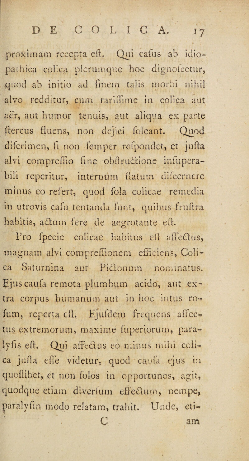 proximam recepta eft. Qui cafus ab iciio- pathica colica plerumque hoc dignofcetur, quod ab initio ad finem talis morbi nihil alvo redditur, cum rariffime in colica aut s aer, aut humor tenuis, aut aliqua ex parte ftercus fluens, non dejici foleant. Quod difcrimen, fi non fernper refpondei, et jufta alvi comprefiio fine obfiruclione infupera- bili repetitur, internum flatum difcernere minus eo refert, quod fola colicae remedia in utrovis cafu tentanda funt, quibus fruftra habitis, adtum fere de aegrotante eft. Pro fpecie colicae habitus eft alTedlos, magnam alvi compreffionem efficiens, Coli¬ ca Saturnina aut Piclonum nominatus. Ejus cauia remota plumbum acido, aut ex¬ tra corpus humanum aut in hoc intus ro- fum, reperta efl. Ejufdem frequens arFec- tus extremorum, maxime fuperiorum, para-* lyfis eft. (lui affedus co minus mihi coli¬ ca jufta elTe videtur, quod cauia ejus ia quofiibet, et non folos in opportunos, agit, quodque etiam di ver lum effedtum, nempe, paralvfin modo relatam, trahit. Unde, eti- C arn