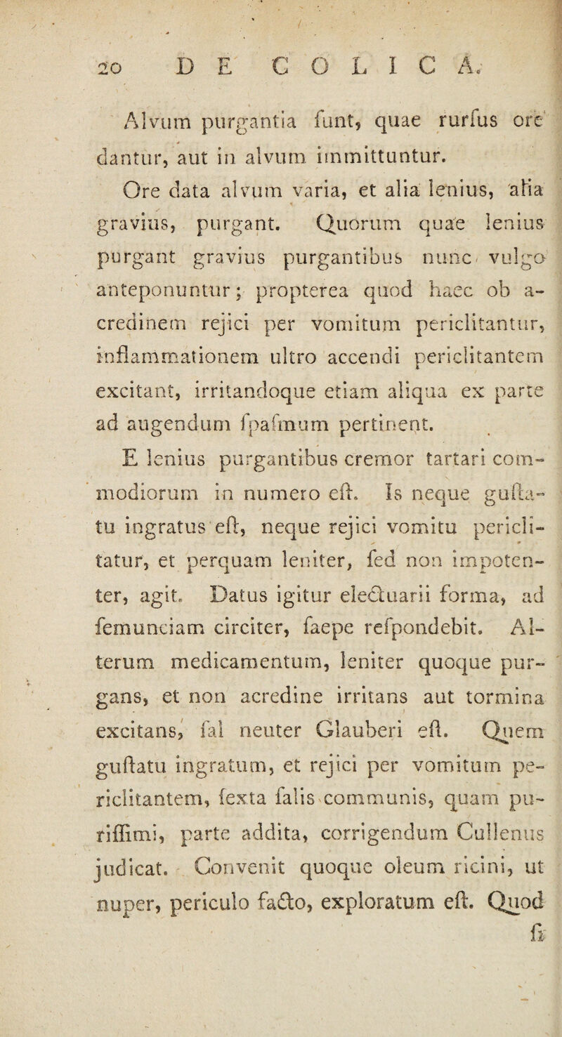 / 20 DE C O L I C A. Alvum purgantia funt, quae rurfus ore 4 dantur, aut in alvum, immittuntur. Ore data alvum varia, et alia lenius, afia ^ * gravius, purgant. Quorum quae lenius purgant gravius purgantibus nunc vulga' anteponuntur; propterea quod haec ob a- credinem rejici per vomitum periclitantur, inflammationem ultro accendi periclitantem excitant, irritandoque etiam aliqua ex parte ad augendum fpafmum pertinent. E lenius purgantibus cremor tartari com¬ modiorum in numero eft. fs neque gulla- tu ingratus eft, neque rejici vomitu pericli- y 4 tatur, et perquam leniter, fed non impoten¬ ter, agit» Datus igitur eledtuarii forma, ad fernunciam circiter, faepe refpondebit. Al¬ terum medicamentum, leniter quoque pur¬ gans, et non acredine irritans aut tormina . i excitans, fal neuter Glauberi eft. Quem guftatu ingratum, et rejici per vomitum pe¬ riclitantem, (exta falis communis, quam pu~ riffimi, parte addita, corrigendum Cullenus judicat. Convenit quoque oleum ricini, ut nuper, periculo fado, exploratum eft. Quod ft