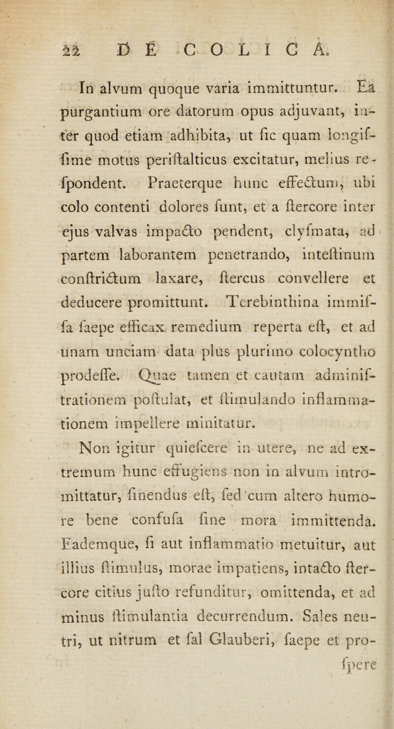 X3 £ COLICA, Si In alvum quoque varia immittuntur. Ea purgantium ore datorum opus adjuvant, in¬ ter quod etiam adhibita, ut fic quam longif- fime motus periftalticus excitatur, melius re- fpondent. Praeterque hunc effeTum, uhi colo contenti dolores funt, et a ftercore inter ejus valvas impadto pendent, clyfmata, ad partem laborantem penetrando, inteftinum conftridtum laxare, ftercus convellere et deducere promittunt. Terebinthina immif- fa faepe efficax remedium reperta eft, et ad unam unciam data plus plurimo colocyntho prodeffe. Quae tamen et cautam adminif- trationem poftulat, et ffimulando inflamma¬ tionem impellere minitatur. JL Non igitur quiefcere in utere, ne ad ex¬ tremum hunc effugiens non in alvum intro¬ mittatur, linendus eft, fedcum altero humo¬ re bene confufa fine mora immittenda. Eademque, fi aut inflammatio metuitur, aut illius ftimulus, morae impatiens, intaflo fter- core citius jufto refunditur, omittenda, et ad minus ftimulantia decurrendum. Sales neu¬ tri, ut nitrum et fal Glauberi, faepe et pro- fpere