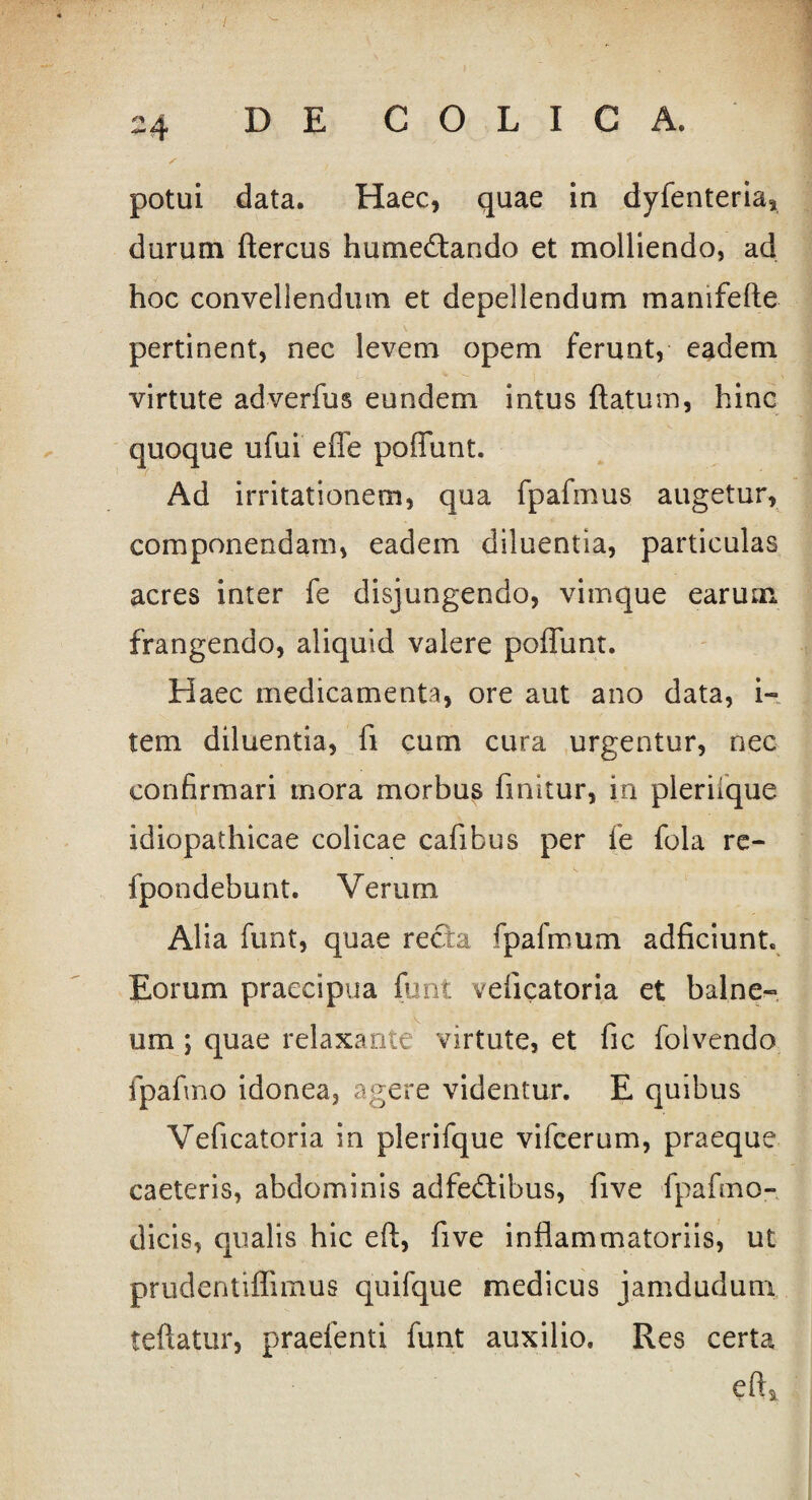 / 24 DE COLICA. potui data. Haec, quae in dyfenteria, durum ftercus hume&ando et molliendo, ad hoc convellendum et depellendum manifefte pertinent, nec levem opem ferunt, eadem virtute adverfus eundem intus flatum, hinc quoque ufui e fle poflunt. Ad irritationem, qua fpafmus augetur, componendam, eadem diluentia, particulas acres inter fe disjungendo, vimque earum frangendo, aliquid valere poflunt. Haec medicamenta, ore aut ano data, i- tem diluentia, fi cum cura urgentur, nec confirmari mora morbus finitur, in pleraque idiopathicae colicae cafibus per fe fola re- fpondebunt. Verum Alia funt, quae recta fpafmum adficiunt. Eorum praecipua funt veficatoria et balne¬ um ; quae relaxante virtute, et fic folvendo fpafino idonea, agere videntur. E quibus Veficatoria in plerifque vifcerum, praeque caeteris, abdominis adfe&ibus, five fpafino- dicis, qualis hic eft, five inflammatoriis, ut prudentiffimus quifque medicus jamdudum teftatur, praefenti funt auxilio. Res certa eft*