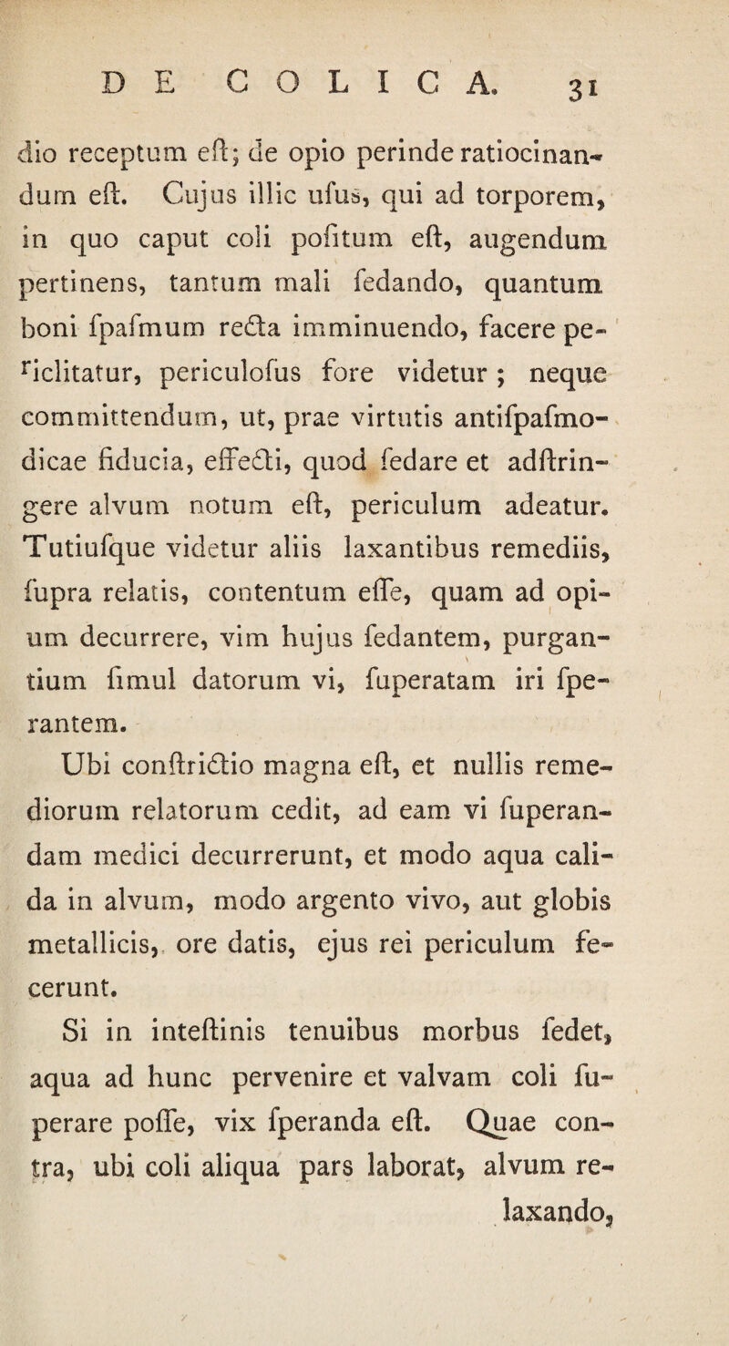 3* dio receptum eft; de opio perinde ratiocinan¬ dum eft. Cujus illic ufus, qui ad torporem, in quo caput coli pofitum eft, augendum pertinens, tantum mali fedando, quantum boni fpafmum reda imminuendo, facere pe- riclitatur, periculofus fore videtur; neque committendum, ut, prae virtutis antifpafmo- dicae fiducia, effedi, quod fedare et adftrin- gere alvum notum eft, periculum adeatur. Tutiufque videtur aliis laxantibus remediis, fupra relatis, contentum efle, quam ad opi¬ um decurrere, vim hujus fedantem, purgan- tium fimul datorum vi, fuperatam iri fpe- rantem. Ubi conftridio magna eft, et nullis reme¬ diorum relatorum cedit, ad eam vi fuperan- dam medici decurrerunt, et modo aqua cali¬ da in alvum, modo argento vivo, aut globis metallicis, ore datis, ejus rei periculum fe¬ cerunt. Si in inteftinis tenuibus morbus fedet, aqua ad hunc pervenire et valvam coli fu- perare pofle, vix fperanda eft. Quae con¬ tra, ubi coli aliqua pars laborat, alvum re¬ laxando.