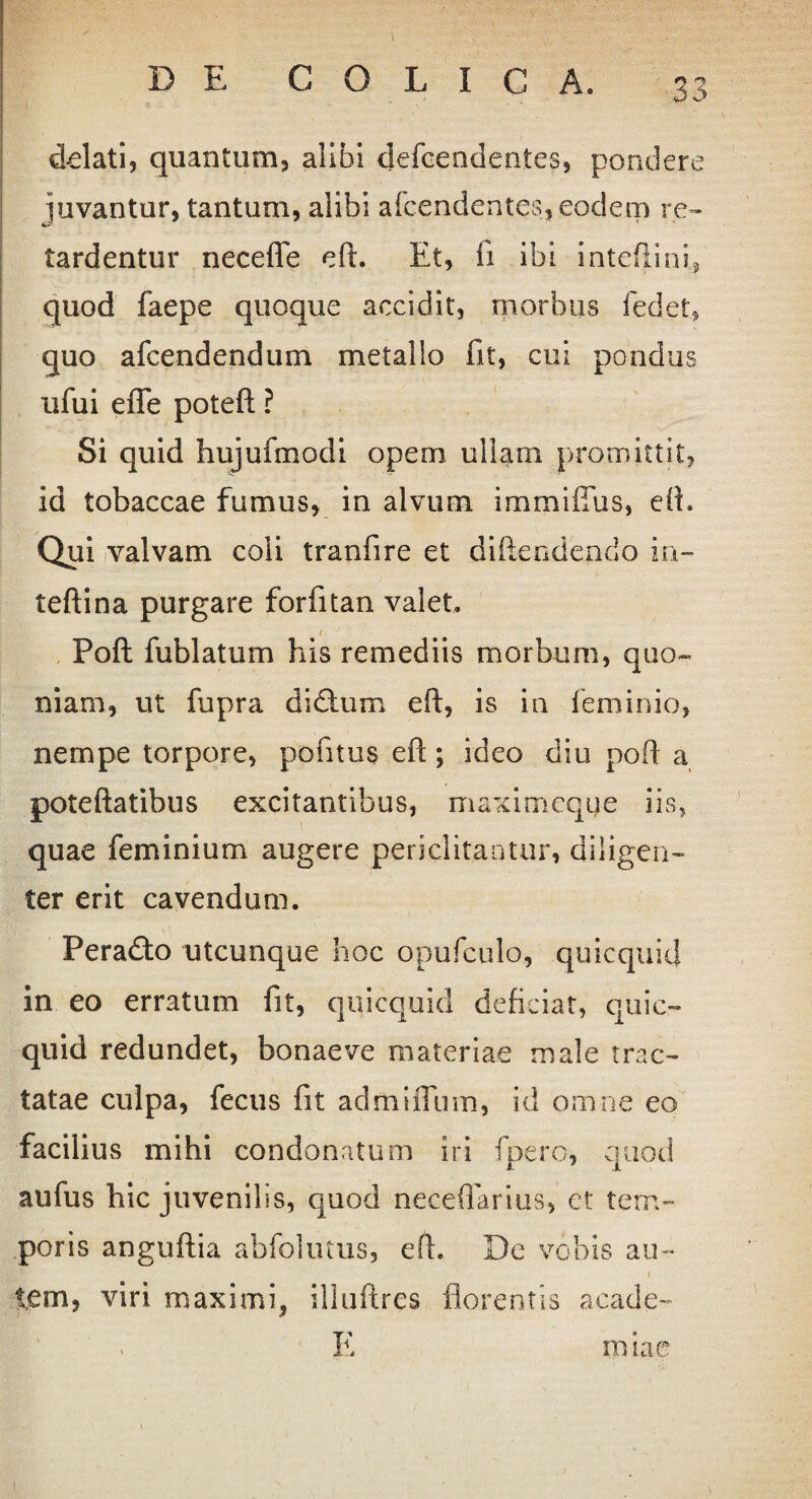 delati, quantum, alibi defceodenies, pondere juvantur, tantum, alibi afcendentes, eodem re¬ tardentur neceffe eft. Et, fi ibi intefiini, quod faepe quoque accidit, morbus fedet* quo afcendendum metallo fit, cui pondus ufui effe poteft ? Si quid hujufmodi opem ullam promittit, id tobaccae fumus, in alvum immilTus, eft. Qui valvam coli tranfire et difteodendo in- teftina purgare forfitan valet. i Poft fublatum his remediis morbum, quo¬ niam, ut fupra didtum eft, is in feminio, nempe torpore, pofitus eft; ideo diu poft a poteftatibus excitantibus, maximeque iis, quae feminium augere periclitantur, diligen¬ ter erit cavendum. Peradto utcunque hoc opufculo, quicquid in eo erratum fit, quicquid deficiat, quic¬ quid redundet, bonae ve materiae male trac¬ tatae culpa, fecus fit admiflinn, id omne eo facilius mihi condonatum iri fpero, quod aufus hic juvenilis, quod neceftarius, et tem¬ poris anguftia abfolutus, eft. De vobis au- i tem, viri maximi, illuftrcs florentis acade- E miae