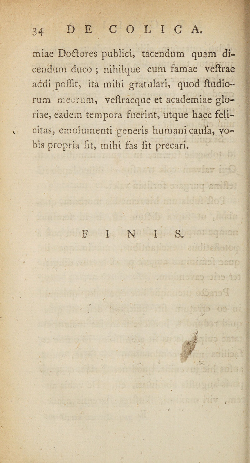 miae Dodtores publici, tacendum quam di» cendum duco ; nihilq.ue cum famae veftrae addi poffit, ita mihi gratulari, quod Audio- rum meorum, veftraeque et academiae glo¬ riae, eadem tempora fuerint, utque haec feli¬ citas, emolumenti generis humani caufa, vo~ bis propria fit, mihi fas fit precari. F I N I S, <•,