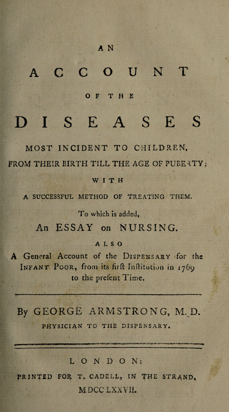account OF THE DISEASES MOST INCIDENT TO CHILDREN, FROM THEIR BIRTH TILL THE AGE OF PUBERTY; WITH * • . t 1 A SUCCESSFUL METHOD OF TREATING THEM. To which is added. An ESSAY on NURSING. ALSO A General Account of the Dispensary for the Infant Poor, from its firft Inftitution in 1769 to the prefent Time. By GEORGE ARMSTRONG, M. D. PHYSICIAN TO THE DISPENSARY. LONDON: PRINTED FOR T. CADELL, IN THE STRAND. MDCCLXXVII.