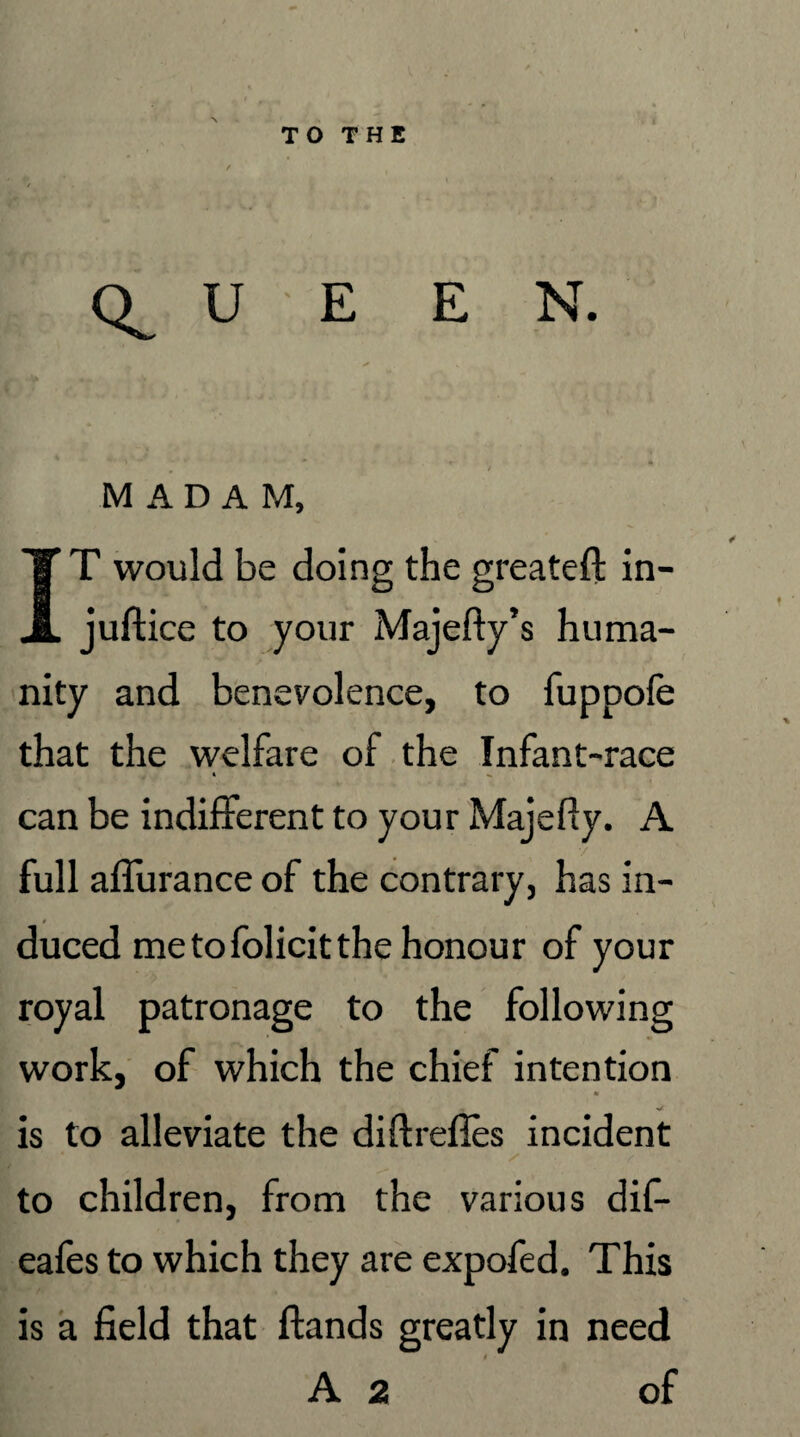 U E E N. MADAM, IT would be doing the greateft in- juftice to your Majefty’s huma¬ nity and benevolence, to fuppofe that the welfare of the Infant-race t can be indifferent to your Majefty. A full aflurance of the contrary, has in¬ duced me to folicit the honour of your royal patronage to the following work, of which the chief intention * is to alleviate the diftrefi.es incident / to children, from the various dif- eafes to which they are expofed. This is a field that ftands greatly in need