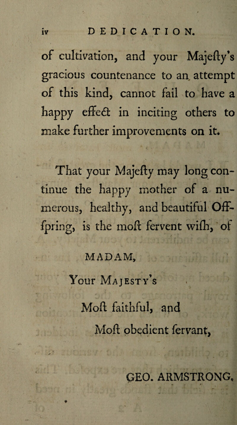 DEDICATION. of cultivation, and your Majefty’s gracious countenance to an. attempt of this kind, cannot fail to have a happy effect in inciting others to make further improvements on it. r N „ \ That your Majefty may long con¬ tinue the happy mother of a nu¬ merous, healthy, and beautiful Off- fpring, is the mod: fervent with, ot MADAM, Your Majesty’s Moft faithful, and Moft obedient fervant, / , ✓ GEO. ARMSTRONG, , ^ t