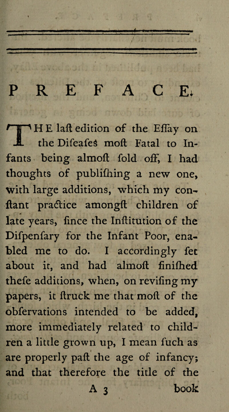 PREFACE. H E laft edition of the Eflay on -1L the Difeafed moft Fatal to In¬ fants being almoft fold off, I had thoughts of publifhing a new one, with large additions, which my eon- ftant praffice amongft children of late years, fince the Inftitution of the Difpenfary for the Infant Poor, ena¬ bled me to do. I accordingly fet about it, and had almoft finilhed thefe additions, when, on reviling my papers, it ftruck me that moft of the obfervations intended to be added, more immediately related to child¬ ren a little grown up, I mean fuch as are properly paft the age of infancy; and that therefore the title of the m book