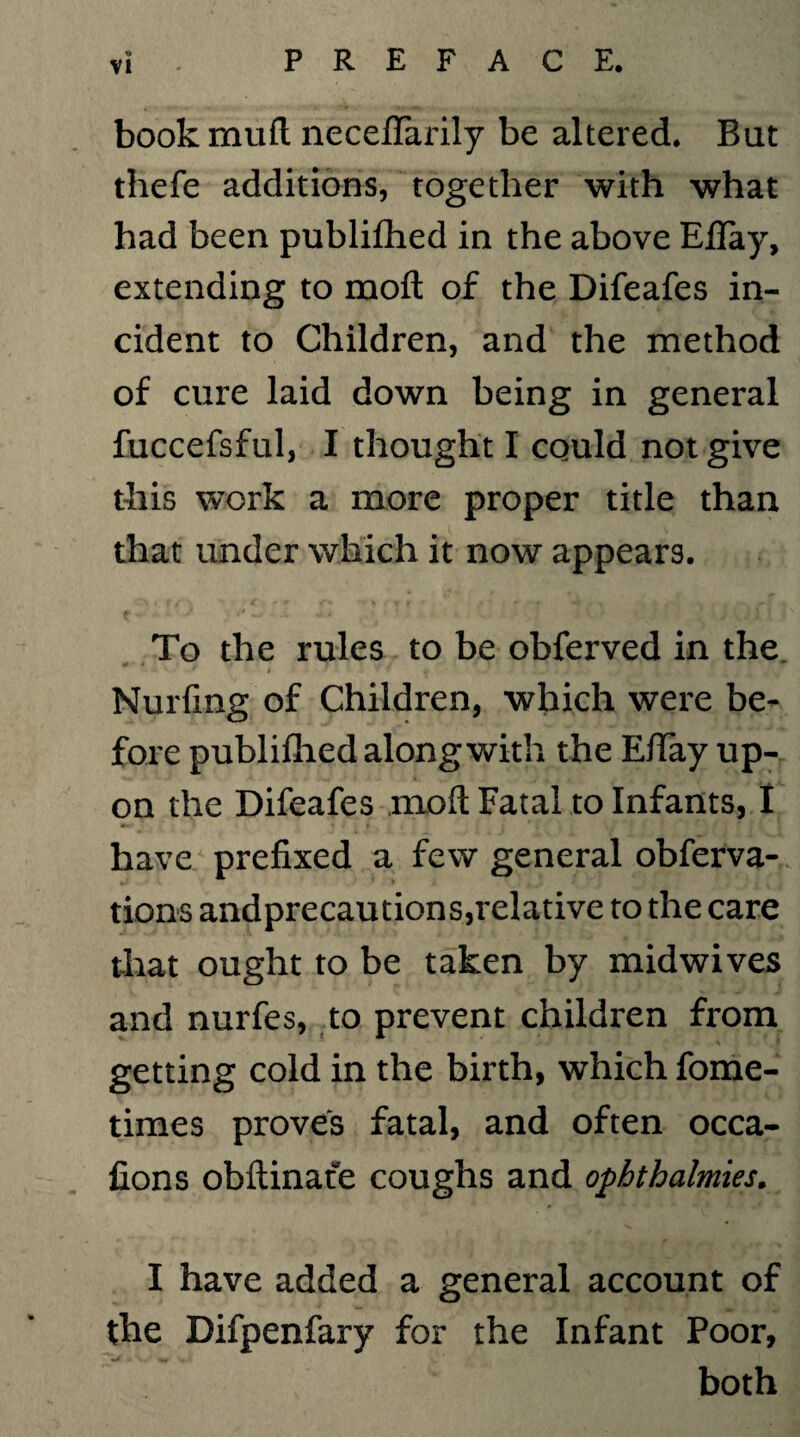 book mud neceffarily be altered. Bat thefe additions, together with what had been publifhed in the above EBay, extending to mod of the Difeafes in¬ cident to Children, and the method of cure laid down being in general fuccefsful, I thought I could not give this work a more proper title than that under which it now appears. To the rules to be obferved in the ^ ▼ < '■ i T V * \, i .• Nulling of Children, which were be¬ fore publifhed along with the EiTay up¬ on the Difeafes moll Fatal to Infants, I have prefixed a few general obferva- tions andprecautions,relative to the care that ought to be taken by midwives and nurfes, to prevent children from getting cold in the birth, which fome- times proves fatal, and often occa- fions obftinate coughs and ophthalmies. I have added a general account of the Difpenfary for the Infant Poor, mA 4 V- both