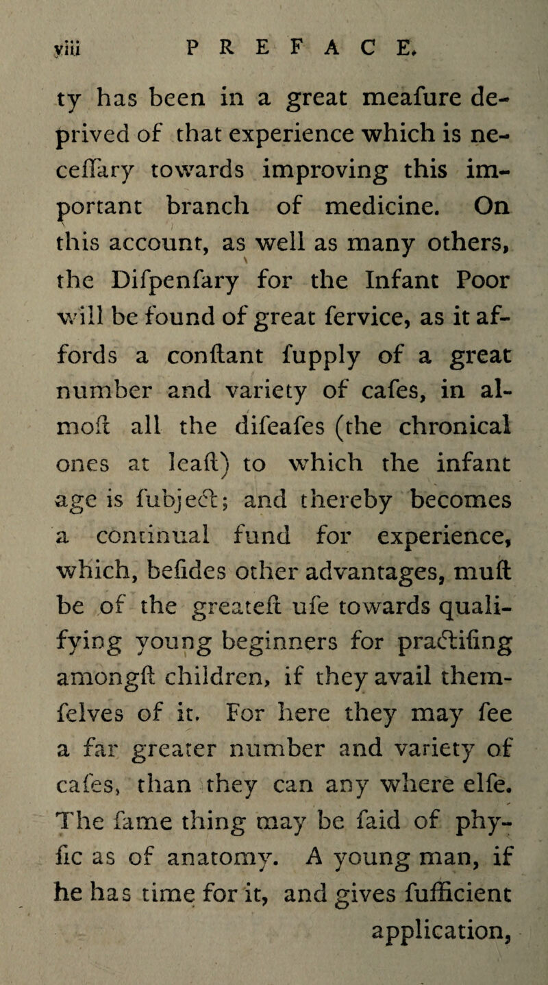• « • ty has been in a great meafure de¬ prived of that experience which is ne- ceffary towards improving this im¬ portant branch of medicine. On this account, as well as many others, the Difpenfary for the Infant Poor will be found of great fervice, as it af¬ fords a conftant fupply of a great number and variety of cafes, in al- mofl all the difeafes (the chronical ones at lead) to which the infant age is fubjeet; and thereby becomes a continual fund for experience, which, befides other advantages, muft be of the greateft ufe towards quali- fying young beginners for praftifing amongft children, if they avail them- felves of it. For here they may fee a far greater number and variety of cafes* than they can any where elfe. The hime thing may be faid of phy- fic as of anatomy. A young man, if he has time for it, and gives fufficient application,
