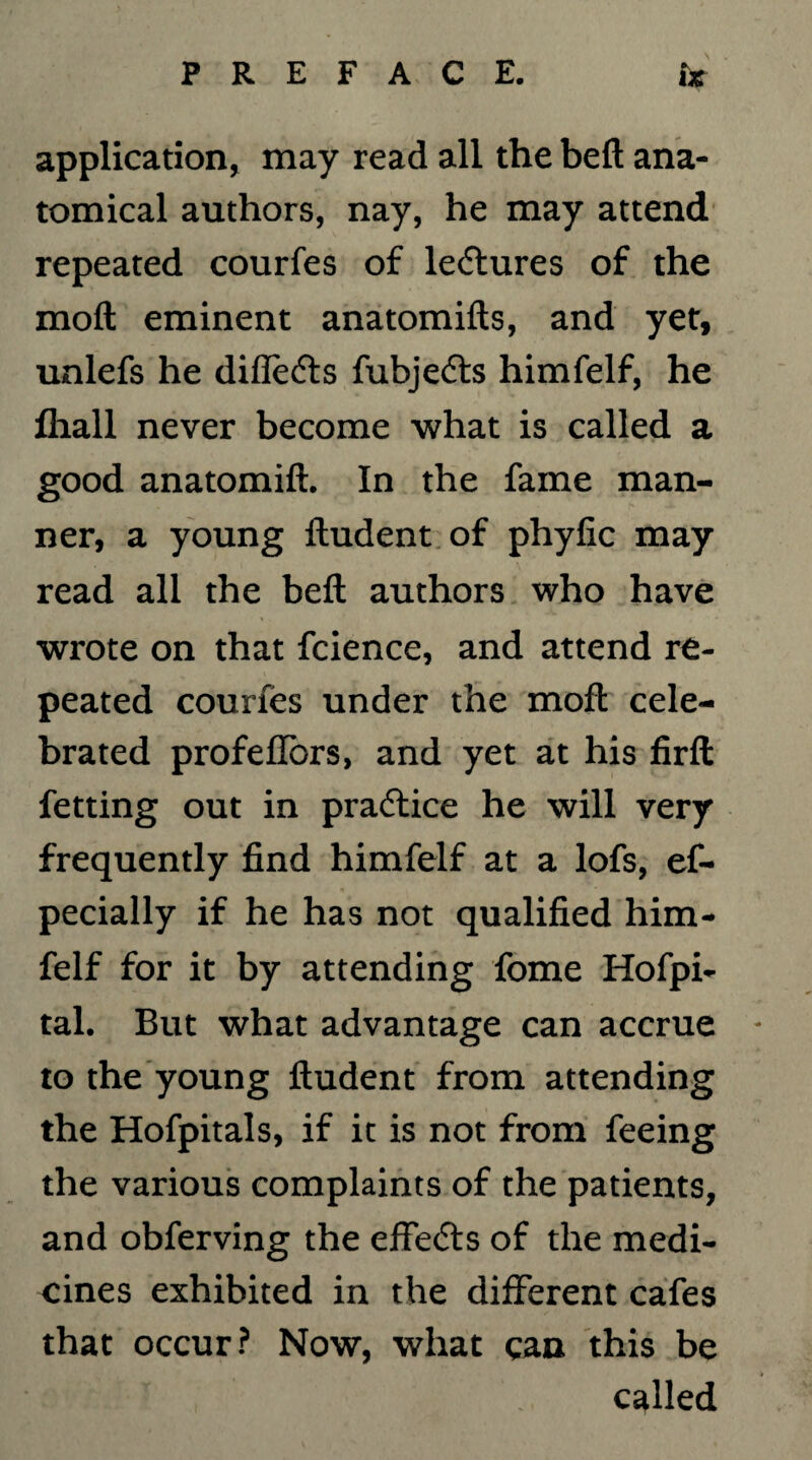 application, may read all the bell ana¬ tomical authors, nay, he may attend repeated courfes of lectures of the moft eminent anatomifts, and yet, unlefs he difletfts fubjedts himfelf, he lhall never become what is called a good anatomift. In the fame man¬ ner, a young ftudent of phyfic may read all the beft authors who have wrote on that fcience, and attend re¬ peated courfes under the moft cele¬ brated profeflors, and yet at his firft fetting out in practice he will very frequently find himfelf at a lofs, es¬ pecially if he has not qualified him¬ felf for it by attending fome Hofpi- tal. But what advantage can accrue - to the young ftudent from attending the Hofpitals, if it is not from feeing the various complaints of the patients, and obferving the effecfts of the medi¬ cines exhibited in the different cafes that occur? Now, what can this be called