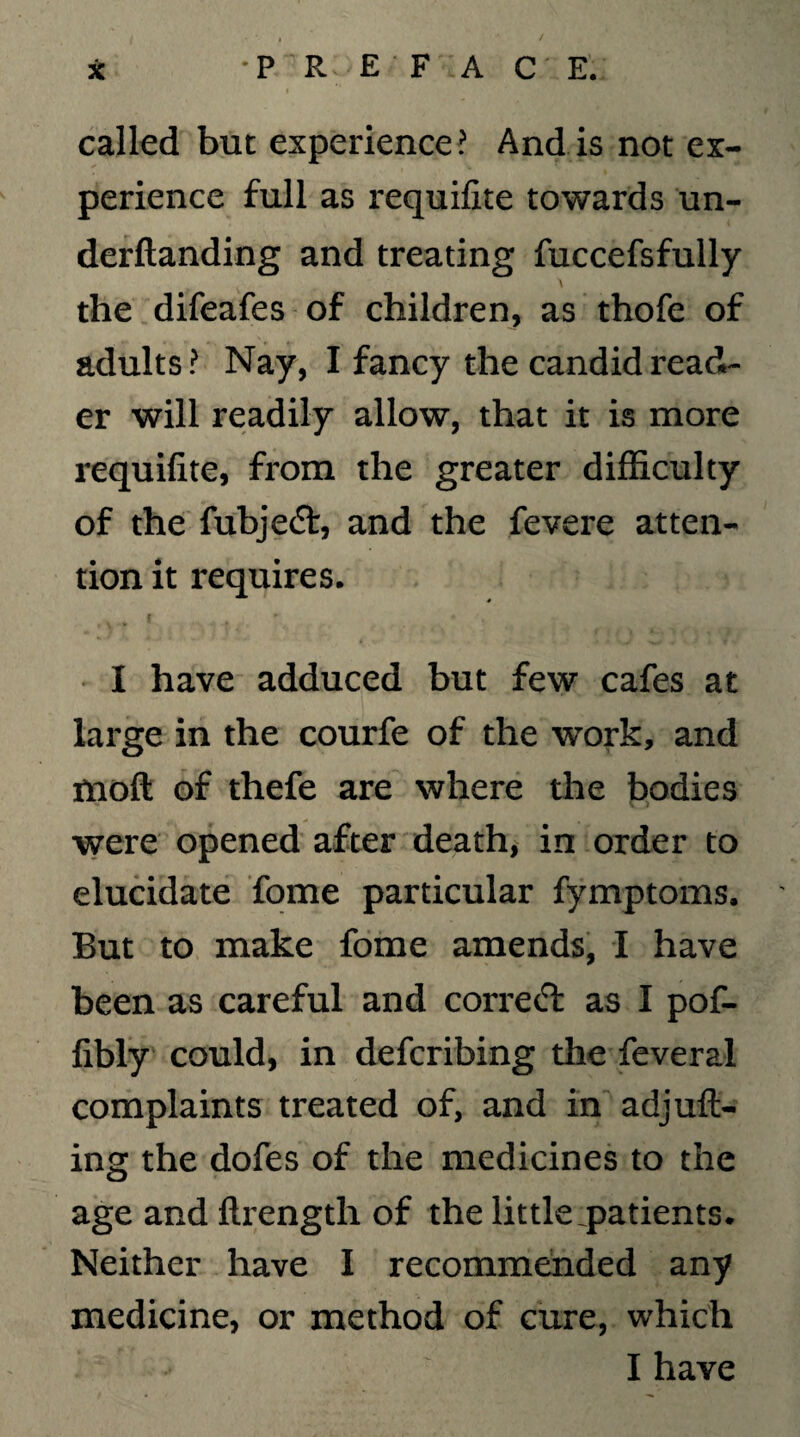 called but experience? And is not ex¬ perience full as requifite towards un- derftanding and treating fuccefsfully the difeafes of children, as thofe of adults ? Nay, I fancy the candid read¬ er will readily allow, that it is more requifite, from the greater difficulty of the fubje<5t, and the fevere atten¬ tion it requires. f * ^ * , I have adduced but few cafes at large in the courfe of the work, and moft of thefe are where the bodies were opened after death, in order to elucidate fome particular fymptoms. But to make fome amends, I have been as careful and correct as I pof- fibly could, in defcribing the feveral complaints treated of, and in adjuft- ing the dofes of the medicines to the age and ftrength of the little .patients. Neither have I recommended any medicine, or method of cure, which I have