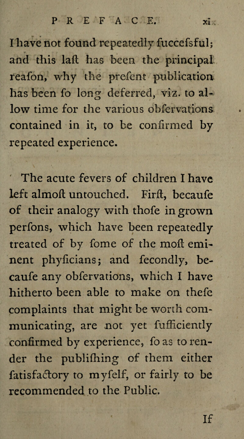 Xl ; I have not found repeatedly fuccefsful; and this laft has been the principal reafon, why the prefent publication has been fo long deferred, viz. to al¬ low time for the various observations contained in it, to be confirmed by repeated experience. ' The acute fevers of children I have left almoft untouched. Firfl, becaufe of their analogy with thofe in grown perfons, which have been repeatedly treated of by fome of the moft emi¬ nent phyficians; and Secondly, be¬ caufe any observations, which I have hitherto been able to make on thefc complaints that might be worth com¬ municating, are not yet Sufficiently confirmed by experience, fo as to ren¬ der the publishing of them either Satisfactory to my Self, or fairly to be recommended to the Public. If