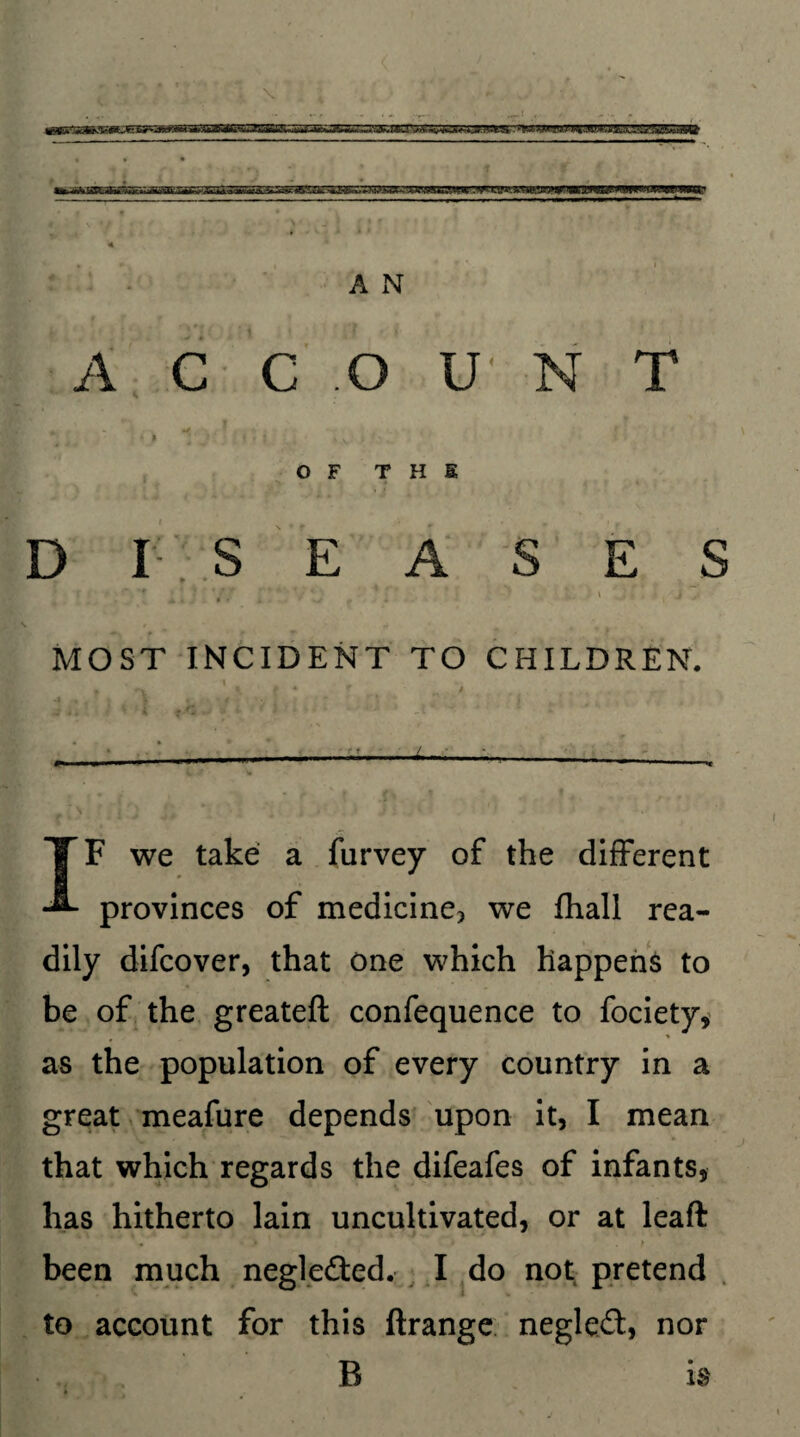 A xN A C C O U N T 4 * * • ■ i*i % v ‘ OF THE D I S EASES r '* *.- y. 1 j MOST INCIDENT TO CHILDREN. -L-- IF we take a furvey of the different provinces of medicine? we fhall rea¬ dily difcover, that one which happens to be of the greateft confequence to fociety, as the population of every country in a great meafure depends upon it, I mean that which regards the difeafes of infants, has hitherto lain uncultivated, or at leaft been much negle&ed. I do not pretend to account for this ftrange negleft, nor B is