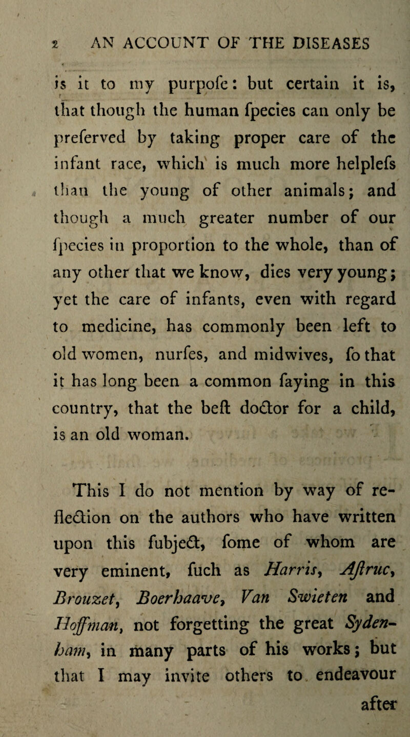 is it to my purpofe: but certain it is, that though the human fpecies can only be preferved by taking proper care of the infant race, which is much more helplefs than the young of other animals; and though a much greater number of our fpecies in proportion to the whole, than of any other that we know, dies very young; yet the care of infants, even with regard to medicine, has commonly been left to old women, nurfes, and midwives, fo that it has long been a common faying in this country, that the beft do&or for a child, is an old woman. This I do not mention by way of re¬ flection on the authors who have written upon this fubjeft, fome of whom are very eminent, fuch as Harris, AJlruc, Brouzet, Boerhaave, Van Swieten and Hoffman, not forgetting the great Syden- ham, in many parts of his works; but that I may invite others to endeavour after