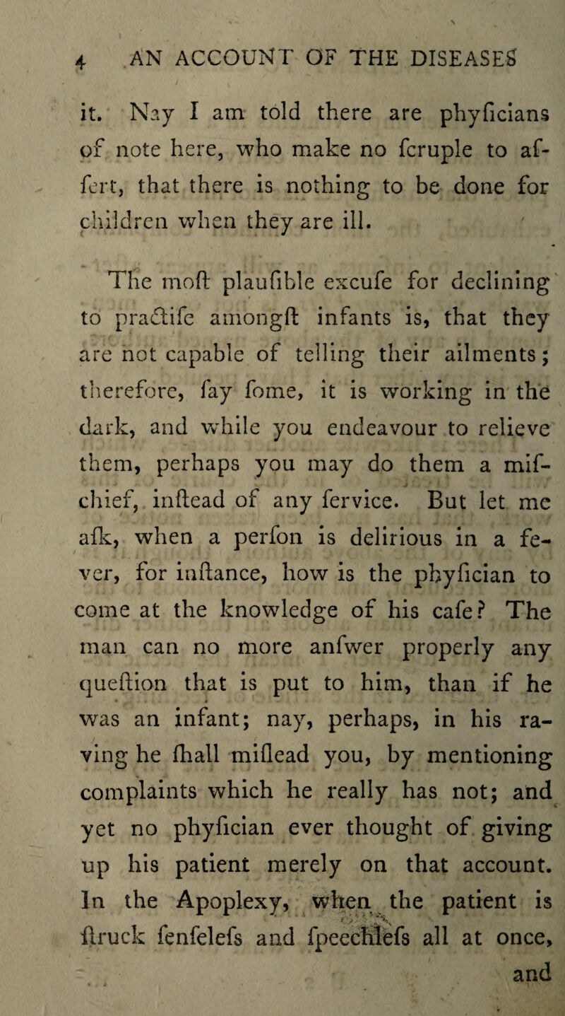 it. Nay I am told there are phyficians of note here, who make no fcruple to af~ fert, that there is nothing to be done for children when they are ill. The moft plaufible excufe for declining to pradtife amongft infants is, that they are not capable of telling their ailments; therefore, fay fome, it is working in the dark, and while you endeavour to relieve them, perhaps you may do them a mif- chief, inftead of any fervice. But let me afk, when a perfon is delirious in a fe¬ ver, for inftance, how is the phyfician to come at the knowledge of his cafe? The man can no more anfwer properly any queftion that is put to him, than if he was an infant; nay, perhaps, in his ra¬ ving he fhall miflead you, by mentioning complaints which he really has not; and yet no phyfician ever thought of giving up his patient merely on that account. In the Apoplexy, when the patient is firuck fenfelefs and fpcechlefs all at once, and