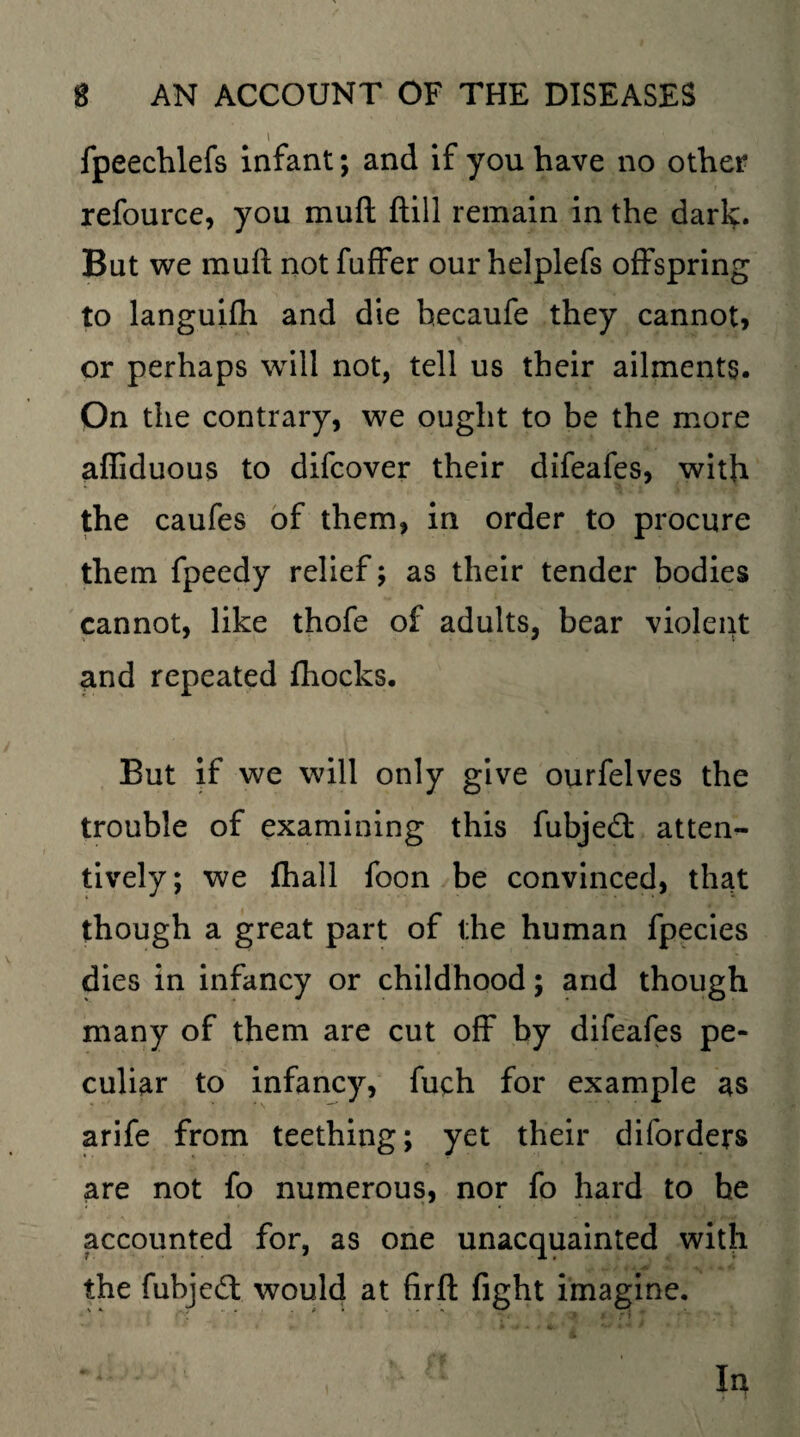 fpeechlefs infant; and if you have no other refource, you mufl ftill remain in the dark. But we muft not fuffer our helplefs offspring to languifh and die hecaufe they cannot, or perhaps will not, tell us their ailments. On the contrary, we ought to be the more afliduous to difcover their difeafes, with the caufes of them, in order to procure them fpeedy relief; as their tender bodies cannot, like thofe of adults, bear violent and repeated fhocks. But if we will only give ourfelves the trouble of examining this fubjed atten¬ tively; we fhall foon be convinced, that though a great part of the human fpecies dies in infancy or childhood; and though many of them are cut off by difeafes pe¬ culiar to infancy, fuch for example as arife from teething; yet their diforders are not fo numerous, nor fo hard to he accounted for, as one unacquainted with the fubjed would at firft fight imagine.