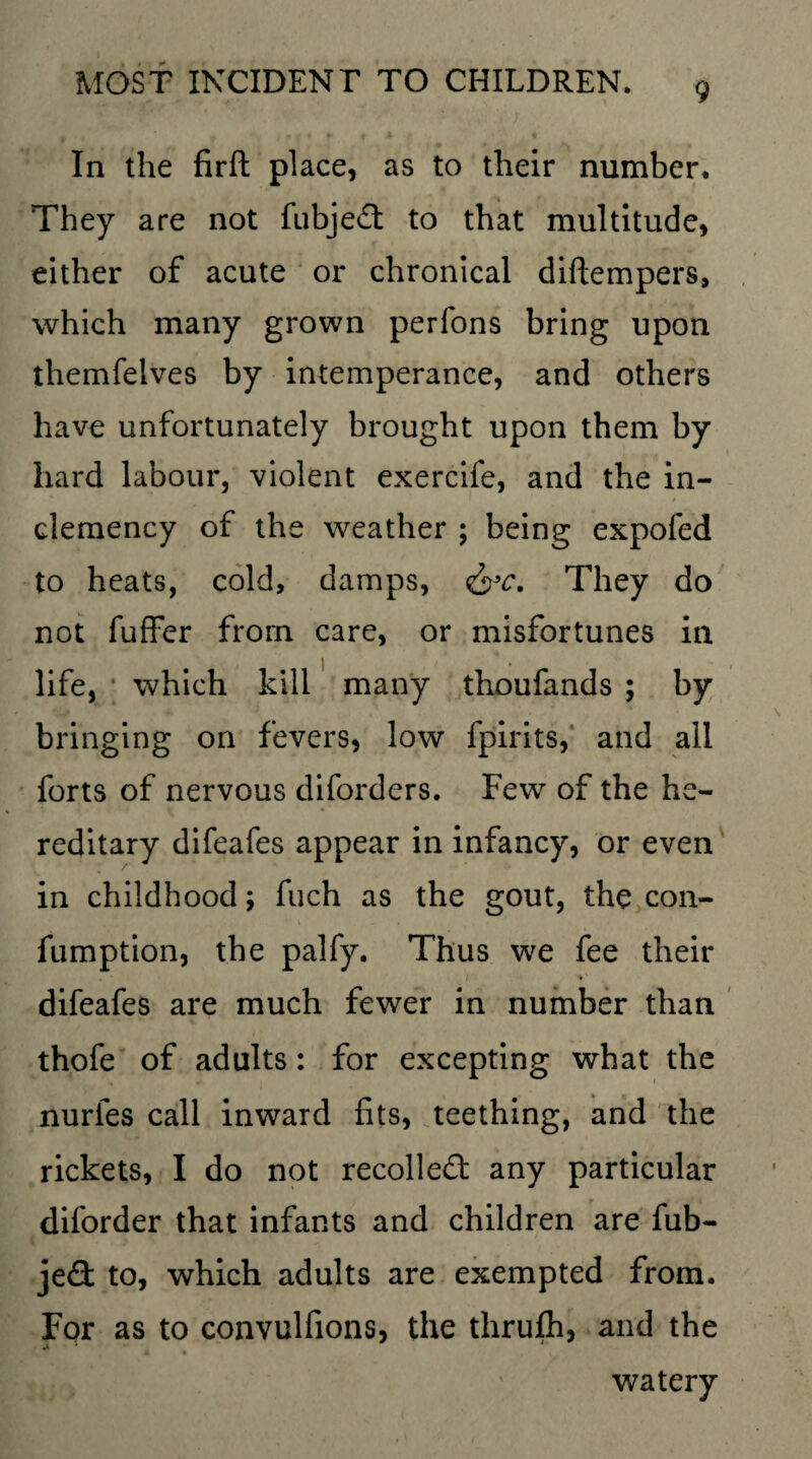 In the firft place, as to their number. They are not fubjed: to that multitude, either of acute or chronical diftempers, which many grown perfons bring upon themfelves by intemperance, and others have unfortunately brought upon them by hard labour, violent exercife, and the in¬ clemency of the weather ; being expofed to heats, cold, damps, &c. They do not fuffer from care, or misfortunes in life, which kill many thoufands ; by bringing on fevers, low fpirits, and all forts of nervous diforders. Few of the he¬ reditary difeafes appear in infancy, or even in childhood; fuch as the gout, the con- fumption, the palfy. Thus we fee their . • i *' difeafes are much fewer in number than thofe of adults: for excepting what the nurfes call inward fits, teething, and the rickets, I do not recoiled: any particular diforder that infants and children are fub- je<3: to, which adults are exempted from. For as to convulfions, the thrufh, and the 4A 0 • watery