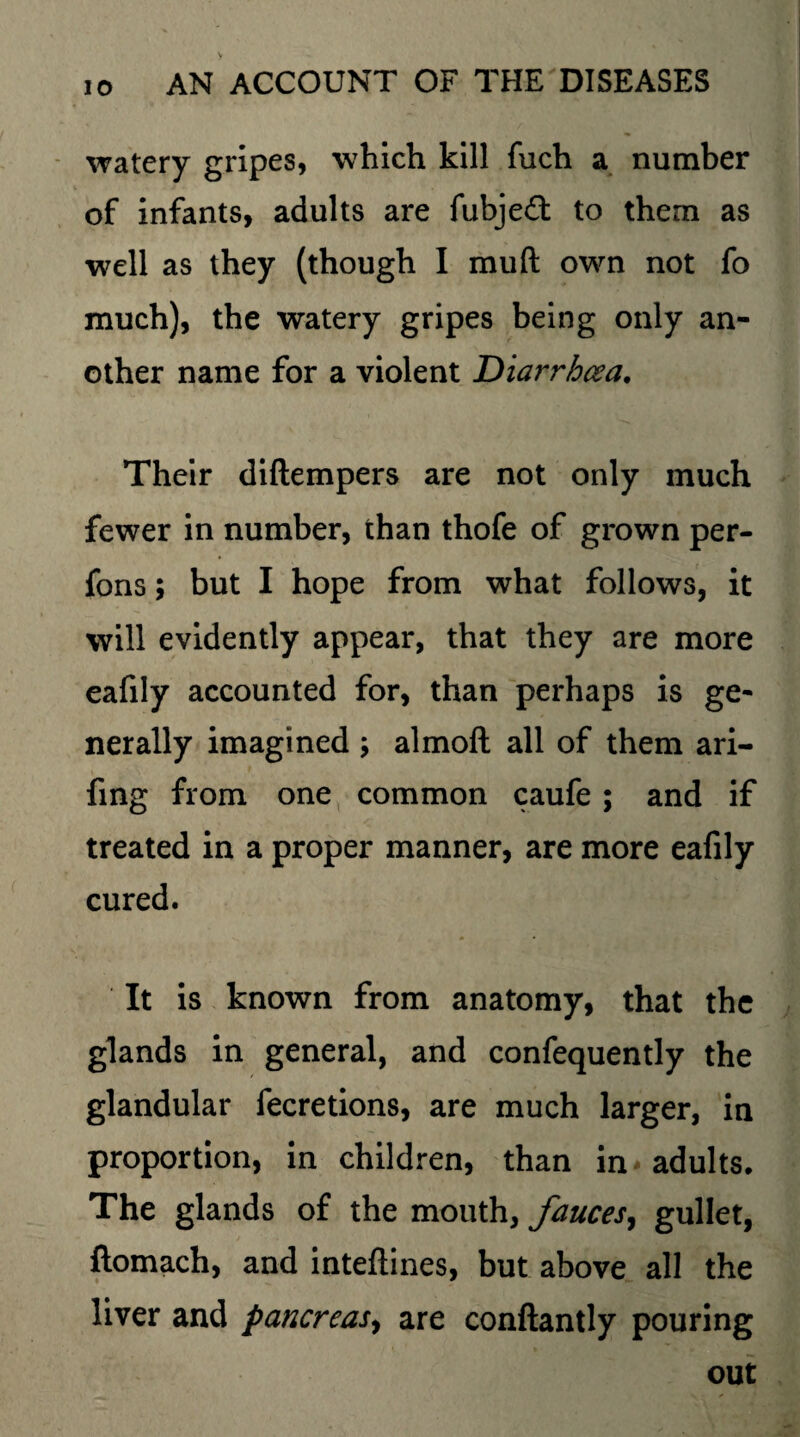 watery gripes, which kill fuch a number of infants, adults are fubje£t to them as well as they (though I mu ft own not fo much), the watery gripes being only an¬ other name for a violent Diarrhoea. Their diftempers are not only much fewer in number, than thofe of grown per- fons; but I hope from what follows, it will evidently appear, that they are more eafily accounted for, than perhaps is ge¬ nerally imagined ; almoft all of them ari- fing from one common caufe; and if treated in a proper manner, are more eafily cured. It is known from anatomy, that the glands in general, and confequently the glandular fecretions, are much larger, in proportion, in children, than in adults. The glands of the mouth, fauces, gullet, ftomach, and inteftines, but above all the liver and pancreas, are conftantly pouring out