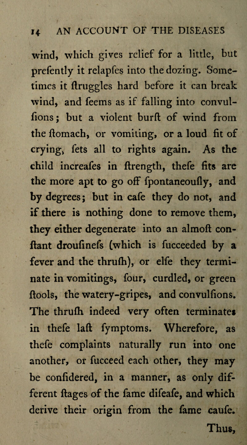 wind, which gives relief for a little, but prefently it relapfes into the dozing. Some¬ times it flruggles hard before it can break wind, and feems as if falling into convul- fions; but a violent burft of wind from the ftomach, or vomiting, or a loud fit of crying, fets all to rights again. As the child increafes in ftrength, thefe fits are the more apt to go off fpontaneoufly, and by degrees; but in cafe they do not, and if there is nothing done to remove them, they either degenerate into an almoft con- ftant droufinefs (which is fucceeded by a fever and the thrufh), or elfe they termi¬ nate in vomitings, four, curdled, or green ftools, the watery-gripes, and convulfions. The thrufh indeed very often terminates in thefe laft fymptoms. Wherefore, as thefe complaints naturally run into one another, or fucceed each other, they may be confidered, in a manner, as only dif¬ ferent ftages of the fame difeafe, and which derive their origin from the fame caufe. Thus,