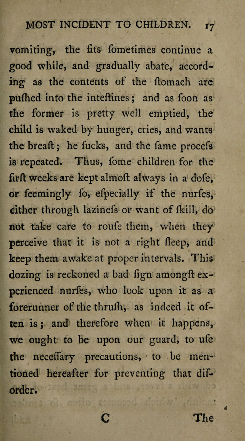 vomiting, the fits fometimes continue a good while, and gradually abate, accord¬ ing as the contents of the ftomach are pufhed into the inteftines; and as foon as the former is pretty well emptied, the child is waked by hunger, cries, and wants / . . , < the breaft; he fucks, and the fame procefs is repeated. Thus, fome children for the firft weeks are kept almoft always in a dofe, or feemingly fo, efpecially if the nurfes, cither through lazinefs or want of fkill, do not take care to roufe them, when they perceive that it is not a right fleep, and « keep them awake at proper intervals. This dozing is reckoned a bad fign amongft ex¬ perienced nurfes, who look upon it as a forerunner of the thrufh, as indeed it of¬ ten is; and therefore when it happens, we ought to be upon our guard, to ufe the neceffary precautions, 'to be men¬ tioned hereafter for preventing that dis¬ order. C The