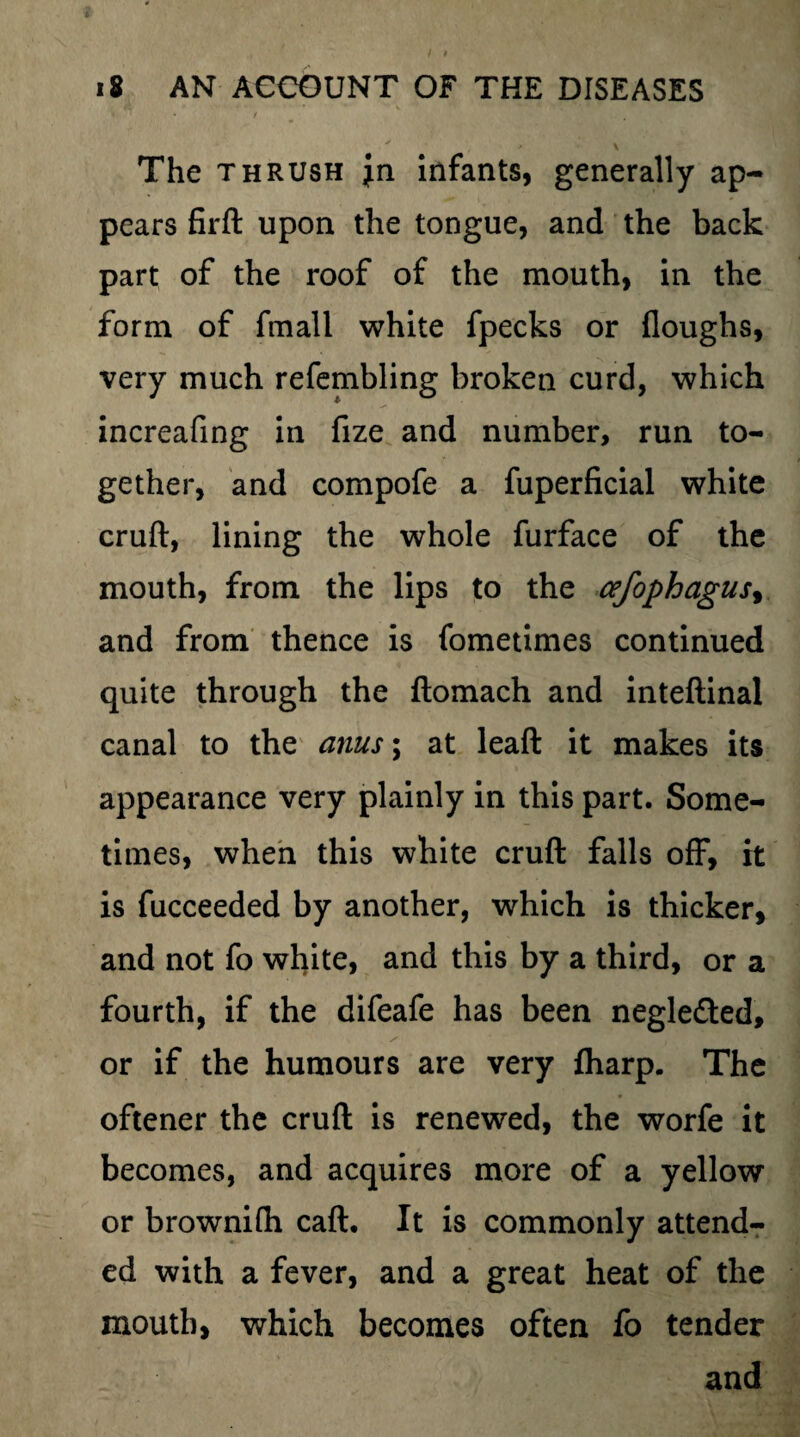 The thrush infants, generally ap¬ pears firft upon the tongue, and the back part of the roof of the mouth, in the form of fmall white fpecks or floughs, very much refembling broken curd, which increafing in fize and number, run to¬ gether, and compofe a fuperfacial white cruft, lining the whole furface of the mouth, from the lips to the cefophagus, and from thence is fometimes continued quite through the ftomach and inteftinal canal to the anus; at leaft it makes its appearance very plainly in this part. Some¬ times, when this white cruft falls off, it is fucceeded by another, which is thicker, and not fo white, and this by a third, or a fourth, if the difeafe has been negle&ed, or if the humours are very fharp. The oftener the cruft is renewed, the worfe it becomes, and acquires more of a yellow or brownifh caft. It is commonly attend¬ ed with a fever, and a great heat of the mouth, which becomes often fo tender and