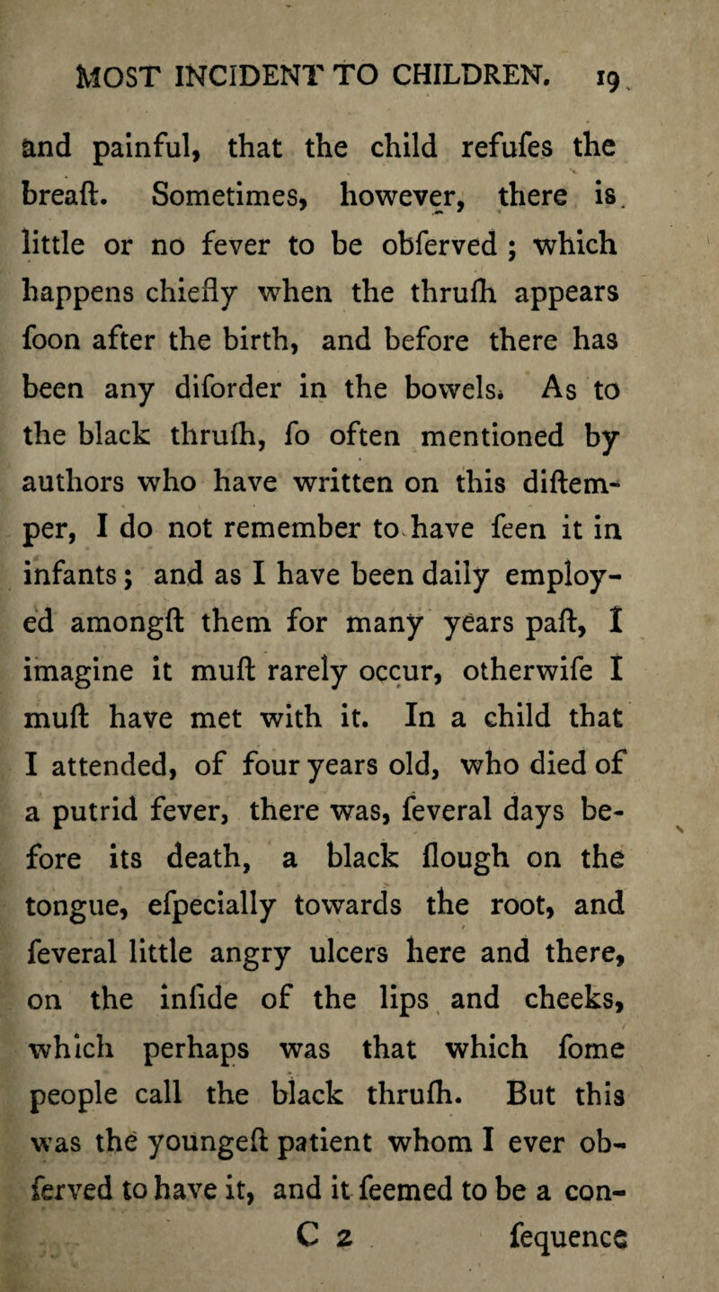 and painful, that the child refufes the bread. Sometimes, however, there is little or no fever to be obferved ; which happens chiefly when the thrufh appears foon after the birth, and before there has been any diforder in the bowels* As to the black thrufh, fo often mentioned by authors who have written on this diftem- per, I do not remember to have feen it in infants; and as I have been daily employ¬ ed amongft them for many years paft, I imagine it muft rarely occur, otherwife I muft have met with it. In a child that I attended, of four years old, who died of a putrid fever, there was, feveral days be¬ fore its death, a black flough on the tongue, efpecially towards the root, and / feveral little angry ulcers here and there, on the inflde of the lips and cheeks, which perhaps was that which fome people call the black thrufh. But this was the youngeft patient whom I ever ob¬ ferved to have it, and it feemed to be a con- C 2 fequence