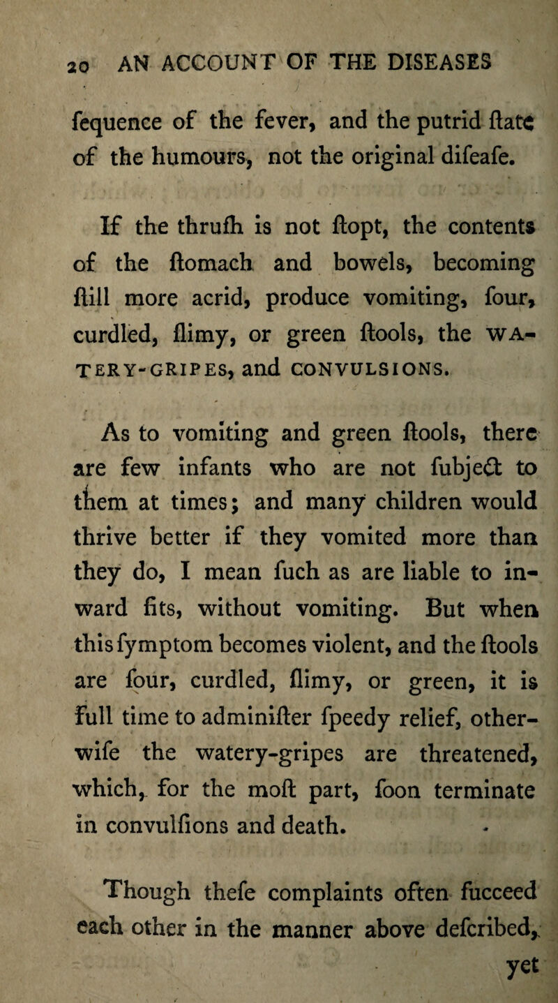 fequence of the fever, and the putrid ftate of the humours, not the original difeafe. If the thrufh is not ftopt, the contents of the ftomach and bowels, becoming ftill more acrid, produce vomiting, four, curdled, flimy, or green ftools, the wa- TERY-GRIPES, and CONVULSIONS. As to vomiting and green ftools, there are few infants who are not fubjeft to ftiem at times; and many children would thrive better if they vomited more than they do, I mean fuch as are liable to in¬ ward fits, without vomiting. But when thisfymptom becomes violent, and the ftools are four, curdled, flimy, or green, it is full time to adminifter fpeedy relief, other- wife the watery-gripes are threatened, which, for the moft part, foon terminate in convulfions and death. Though thefe complaints often fucceed each other in the manner above defcribed,; yet