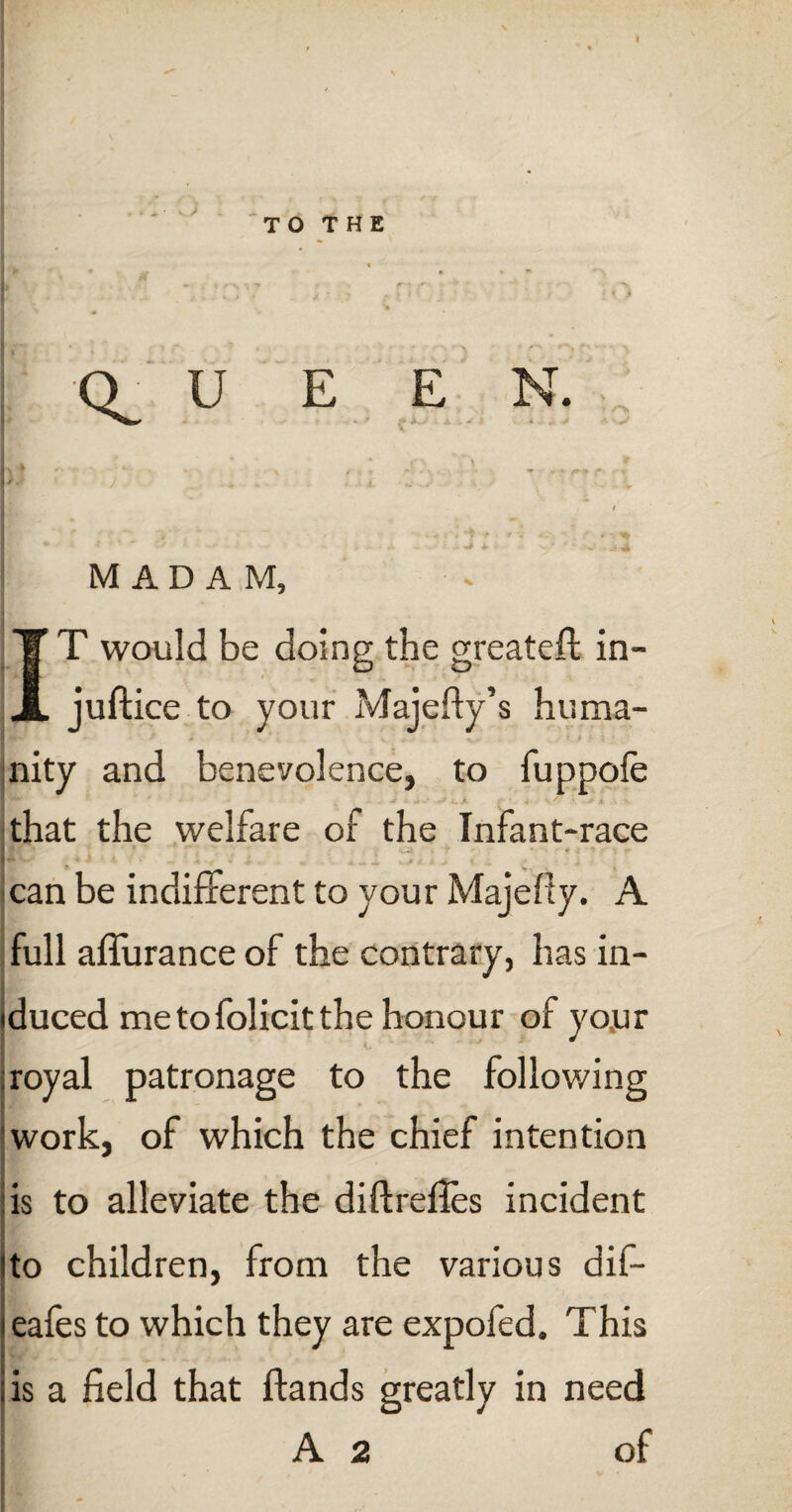 MADAM, IT would be doing the greateft: in- juftice to your Majefty’s huma¬ nity and benevolence, to fuppofe TT' ' •• -r .» • •> i v' * *• 4 • that the welfare of the Infant-race > >-■ ' v , y • * .( * • v - can be indifferent to your Majelly. A full afiurance of the contrary, has in¬ duced me to folicit the honour of your royal patronage to the following work, of which the chief intention is to alleviate the diftrefles incident to children, from the various dif- eafes to which they are expofed. This is a field that Hands greatly in need A 2 of