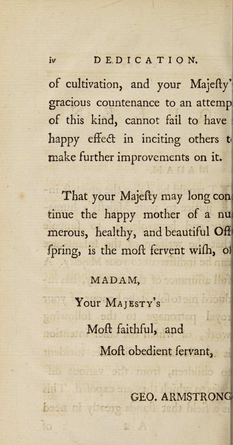 of cultivation, and your Majefty’ gracious countenance to an attemp of this kind, cannot fail to have j happy effect in inciting others t make further improvements on it. That your Majefty may long con: tinue the happy mother of a nui merous, healthy, and beautiful Off i fpring, is the moft fervent wifh, oi j MADAM, • . f I Your Majesty’s i < \ *. {“• ■* y* -• «* . { Moft faithful, and - ^ i. .. . ; J v <• ._> r . I Moft obedient fervant, -H; . c- 'ri GEO. ARMSTRONG
