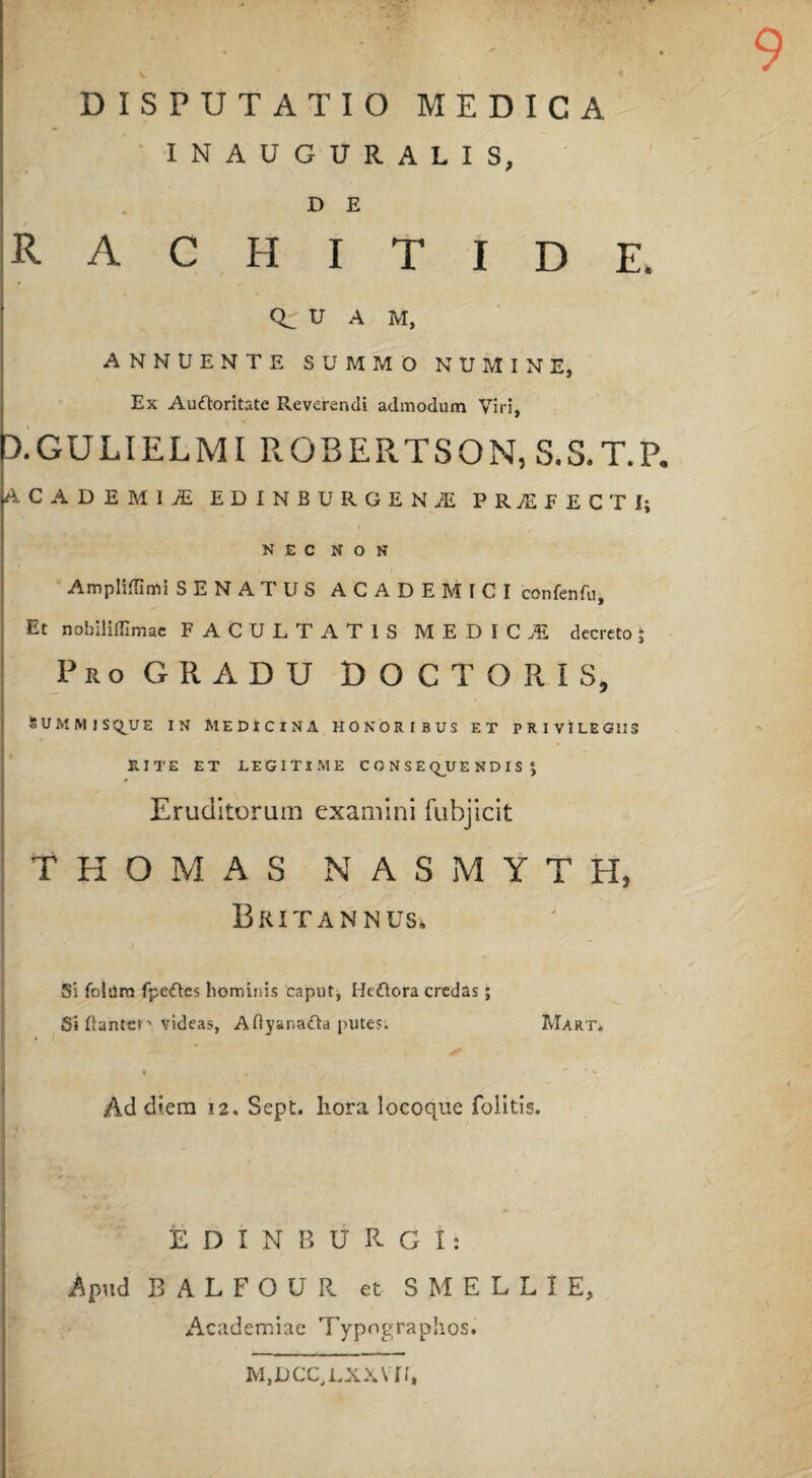 INAUGURALIS, D E RACHITIDE, U A M, ANNUENTE SUMMO NUMINE, Ex Auftoritate Reverendi admodum Viri, 3.GULIELMI ROBERTSON, S.S.T.P. ACADEMItE EDINBURGENiE PR7EEECTI; NEC NON Amplidimi SENATUS ACADEMICI confenfu. Et nobiliffimae FACULTATIS MEDICA decreto * Pro GRADU DOCTORIS, SUMMIS(QUE IN MEDICINA HONORIBUS ET PRIVILEGIIS RITE ET LEGITIME CONSEQUENDIS J Eruditorum examini fubjicit T H O M A S NASMYTH, Britannus, Si folnm fpe<ftes hominis caput, Heftora credas ; Si liante»1 videas, Aftyanatta putes. Mart» Ad diem 12, Sept. hora loeoque folitis. EDINBURGI: Apud BALFOUR et SMELLIE, Academiae Typographos. M,DCc,Lxx\rr,