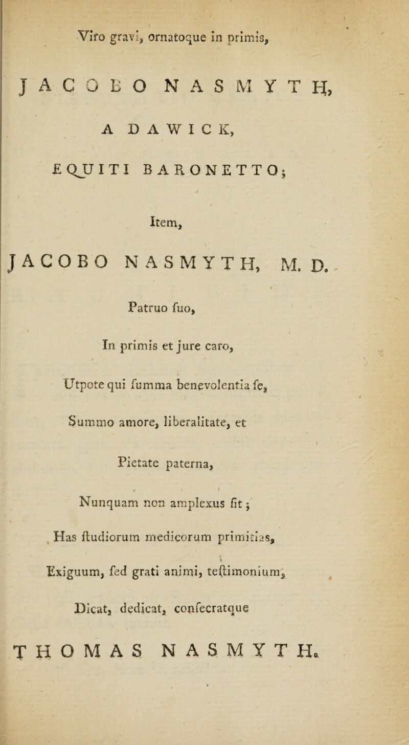 J ACOliO N A S M Y T H[, A D A W I C K, £ QJJ I T I BARONETTO; Item, J A C O B O N A S M Y T H, M. D. - Patruo fuo, In primis et jure caro, Utpotequi fumma benevolentia fe, Summo amore, liberalitate, et Pietate paterna, . i Nunquam non amplexus fit; Has ftudiorum medicorum primitias. Exiguum, fed grati animi, teftimonium. Dicat, dedicat, confecratque T H O M A S NASMYTH.