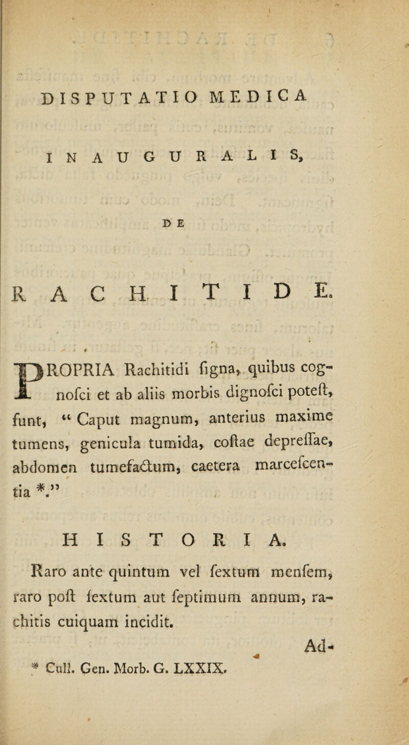INAUGURALIS, D E RACHITIDE. PROPRIA Rachitidi figna* quibus cog- nofci et ab aliis morbis dignofci poteft, funt, “ Caput magnum, anterius maxime tumens, genicula tumida, coftae depreffae, abdomen tumefadturn, caetera marceicen- tia * ” HISTORIA, Raro ante quintum vel fex tum menfem, raro poft lextum aut feptimum annum, ra¬ chitis cuiquam incidit. * Culi. Gen. Morb. G. LXXIX. Ad-