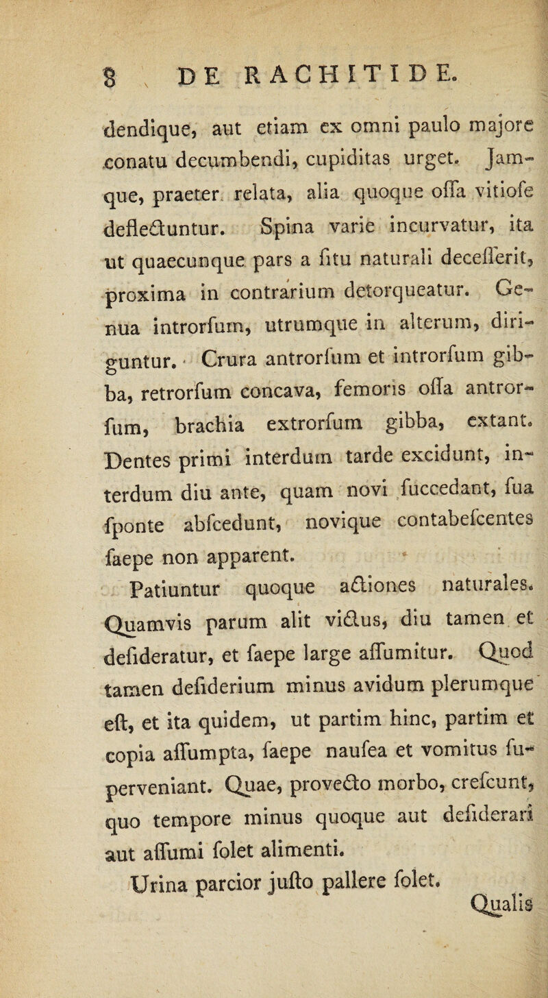 \ dendique, aut etiam ex omni paulo majore conatu decumbendi, cupiditas urget. Jam- que, praeter relata, alia quoque offa vitiofe defleduntur. Spina varie incurvatur, ita ut quaecunque pars a iitu naturali deceflerit, proxima in contrarium detorqueatur. Ge¬ nua introrfuin, utrumque in alterum, diri¬ guntur. Crura antrorium et introrfum gib¬ ba, retrorfum concava, femons ofla antror- fum, brachia extrorfum gibba, extant. Dentes primi interdum tarde excidunt, in¬ terdum diu ante, quam novi iuccedant, fua fponte abfcedunt, novique contabefcentes faepe non apparent. Patiuntur quoque adiones naturales. Quamvis parum alit vidus, diu tamen et defideratur, et faepe large affumitur. Quod tamen defiderium minus avidum plerumque eft, et ita quidem, ut partim hinc, partim et copia affumpta, faepe naufea et vomitus fu- perveniant. Quae, provedo morbo, crefcunt, quo tempore minus quoque aut defiderari aut affumi folet alimenti. Urina parcior jufto pallere folet.
