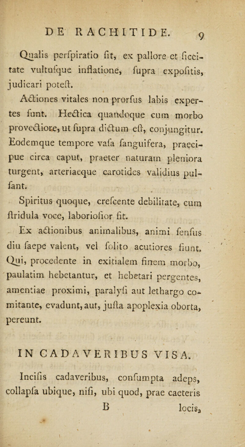 9 Qualis perfpiratio fit, ex pallore et ficci- tate vultuique inflatione, fupra expolitis, judicari potefl. Adiones vitales non prorfus labis exper¬ tes funt. Hedica quandoque cum morbo provediore, ut fupra didum eft, conjungitur. Eodemque tempore vafa fanguifera, praeci¬ pue circa caput, praeter naturam pleniora turgent, arteriaeque carotides validius pul- fant. Spiritus quoque, crefcente debilitate, cum ftridula voce, laboriofior fit. Ex adionibus animalibus, animi fenfus diu faepe valent, vel folito acutiores fiunt. Qui, procedente in exitialem finem morbo, paulatim hebetantur, et hebetari pergentes, amentiae proximi, paralyfi aut lethargo co¬ mitante, evadunt, aut, jufta apoplexia oborta, pereunt. IN CADAVERIBUS VISA. Incifis cadaveribus, confumpta adeps, collapfa ubique, nifi, ubi quod, prae caeteris B locisa %