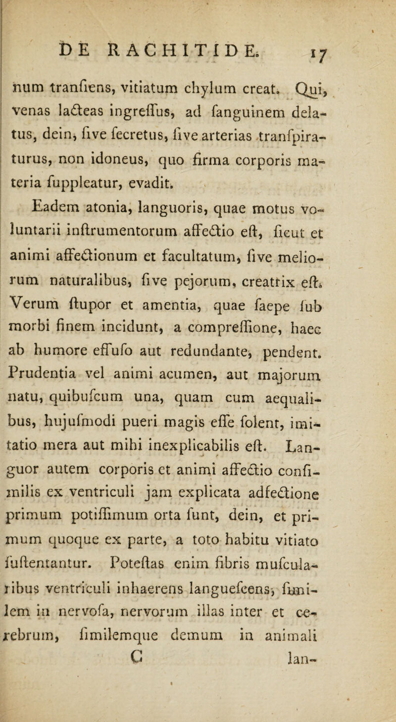 num tranfiens, vitiatum chylum creat. Qui, venas ladeas ingreffus, ad fanguinem dela¬ tus, dein, five fecretus, five arterias tranfpira- turus, non idoneus, quo firma corporis ma¬ teria fuppleatur, evadit. Eadem atonia, languoris, quae motus vo¬ luntarii inftrumentorum affe&io eft, fieut et animi affe&ionum et facultatum, five melio¬ rum naturalibus, five pejorum, creatrix eft, Verum ftupor et amentia, quae faepe fub morbi finem incidunt, a compreffione, haee ab humore efTufo aut redundante, pendent. Prudentia vel animi acumen, aut majorum natu, quibufcum una, quam cum aequali¬ bus, hujufmodi pueri magis e fle folent, imi¬ tatio mera aut mihi inexplicabilis eft. Lan¬ guor autem corporis et animi affedio confi- inilis ex ventriculi jam explicata adfedione primum potiffimum orta funt, dein, et pri¬ mum quoque ex parte, a toto habitu vitiato iuftentantur. Poteftas enim fibris mufcula- ribus ventriculi inhaerens languefcens* firni- lem in nervofa, nervorum illas inter et ce-> rebrum, fimilemque demum in animali ^ C lan- «