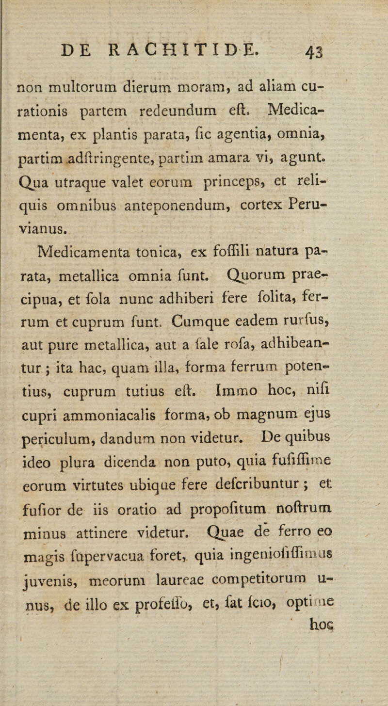 non multorum dierum moram, ad aliam cu¬ rationis partem redeundum efh Medica¬ menta, ex plantis parata, fic agentia, omnia, partim adftringente, partim amara vi, agunt. Qua utraque valet eorum princeps, et reli¬ quis omnibus anteponendum, cortex Peru- vianus. Medicamenta tonica, ex foffili natura pa¬ rata, metallica omnia funt. Quorum prae¬ cipua, et fola nunc adhiberi fere folita, fer¬ rum et cuprum funt. Cumque eadem rurfus, aut pure metallica, aut a iale rofa, adhibean¬ tur ; ita hac, quam illa, forma ferrum poten¬ tius, cuprum tutius eft. immo hoc, nili cupri ammoniacalis forma, ob magnum ejus periculum, dandum non videtur. De quibus ideo plura dicenda non puto, quia fufiffime eorum virtutes ubique fere defcribuntur ; et fufior de iis oratio ad propofitum noftrum. minus attinere videtur. Quae de ferro eo magis fupervacua foret, quia ingenioliffimus juvenis, meorum laureae competitorum u- nus, de illo ex profeiio, et, lat Icio, optime hoc